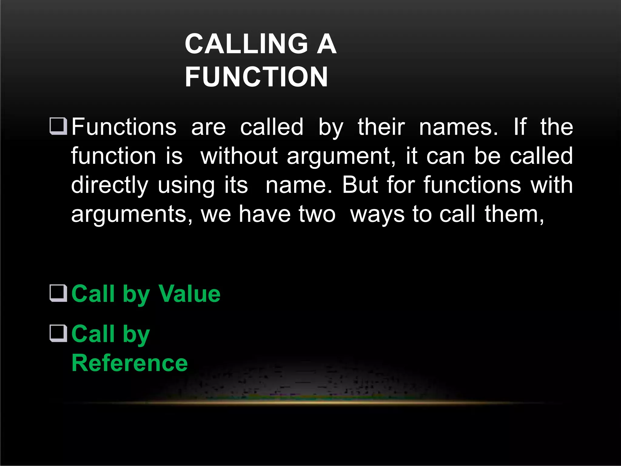 CALLING A
FUNCTION
Functions are called by their names. If the
function is without argument, it can be called
directly using its name. But for functions with
arguments, we have two ways to call them,
Call by Value
Call by
Reference
 