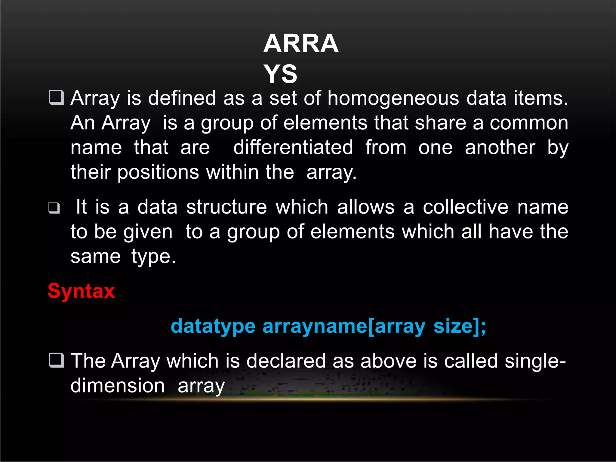 ARRA
YS
 Array is defined as a set of homogeneous data items.
An Array is a group of elements that share a common
name that are differentiated from one another by
their positions within the array.
 It is a data structure which allows a collective name
to be given to a group of elements which all have the
same type.
Syntax
datatype arrayname[array size];
 The Array which is declared as above is called single-
dimension array
 