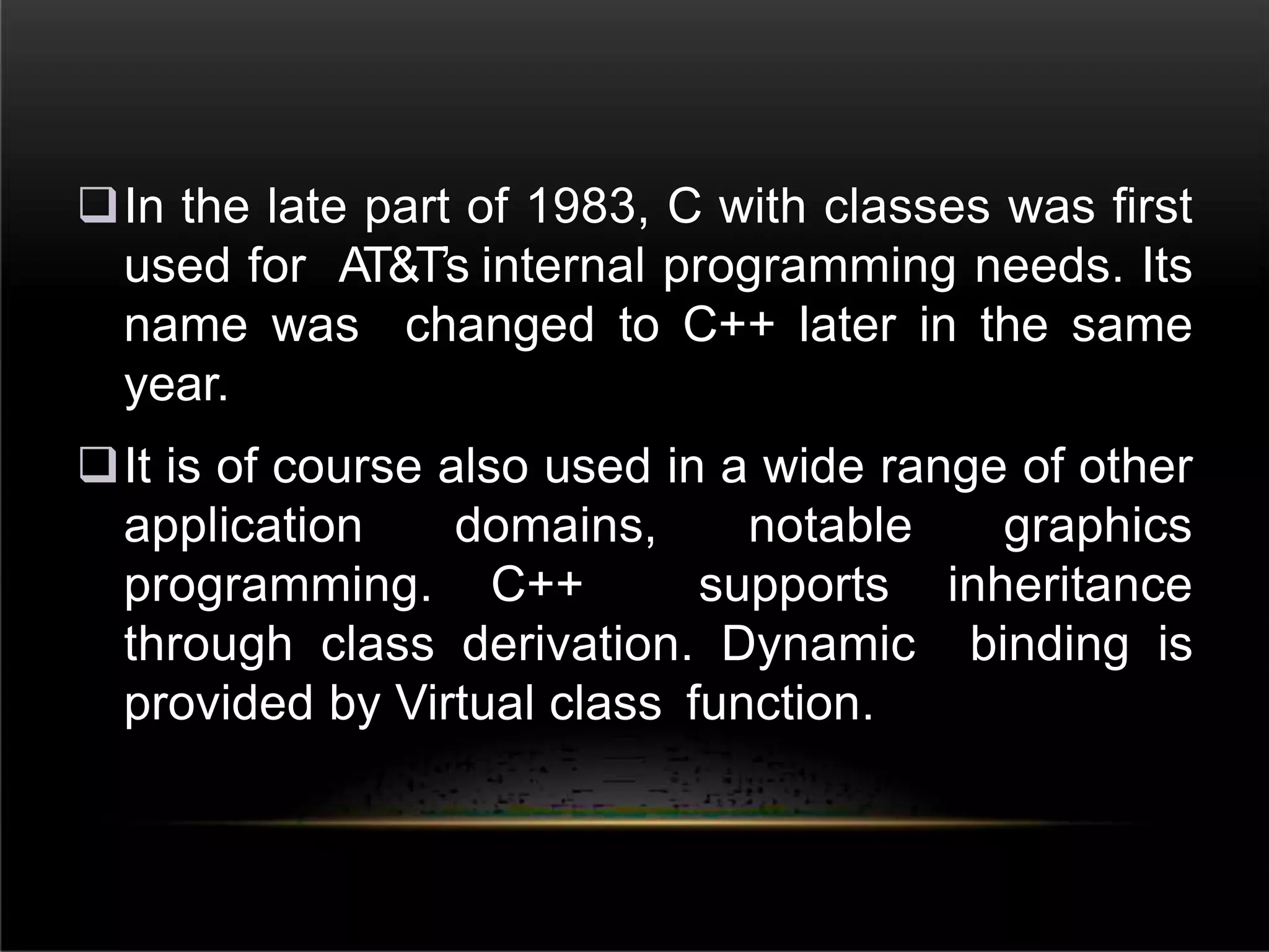 In the late part of 1983, C with classes was first
used for AT&T’s internal programming needs. Its
name was changed to C++ later in the same
year.
It is of course also used in a wide range of other
application domains, notable graphics
programming. C++ supports inheritance
through class derivation. Dynamic binding is
provided by Virtual class function.
 