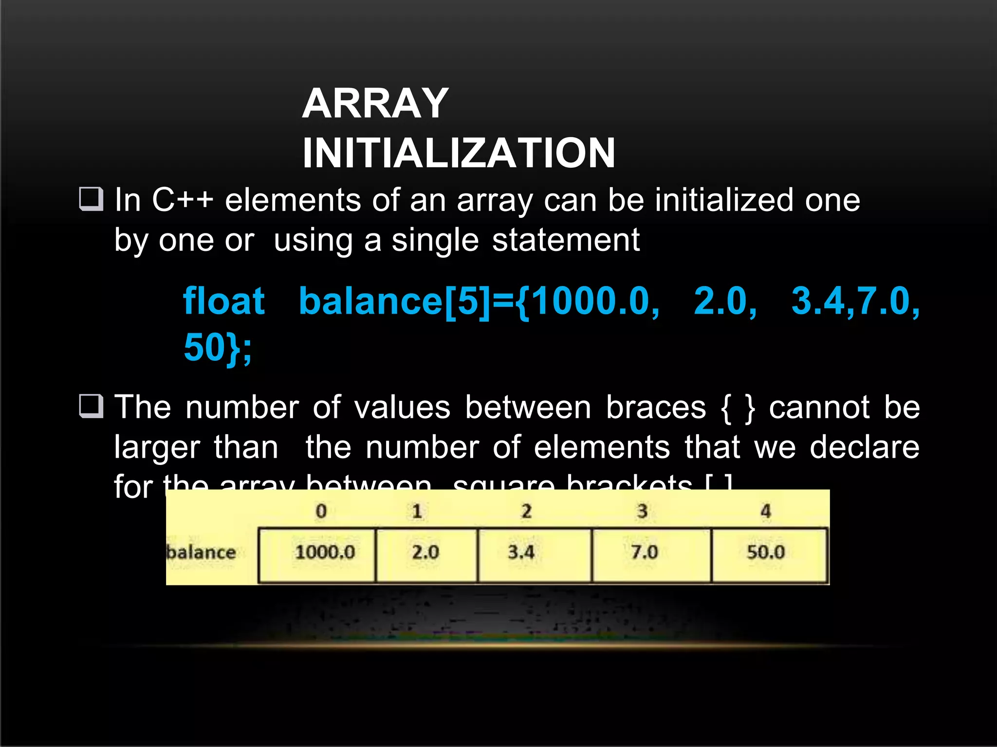 ARRAY
INITIALIZATION
 In C++ elements of an array can be initialized one
by one or using a single statement
float balance[5]={1000.0, 2.0, 3.4,7.0,
50};
 The number of values between braces { } cannot be
larger than the number of elements that we declare
for the array between square brackets [ ].
 