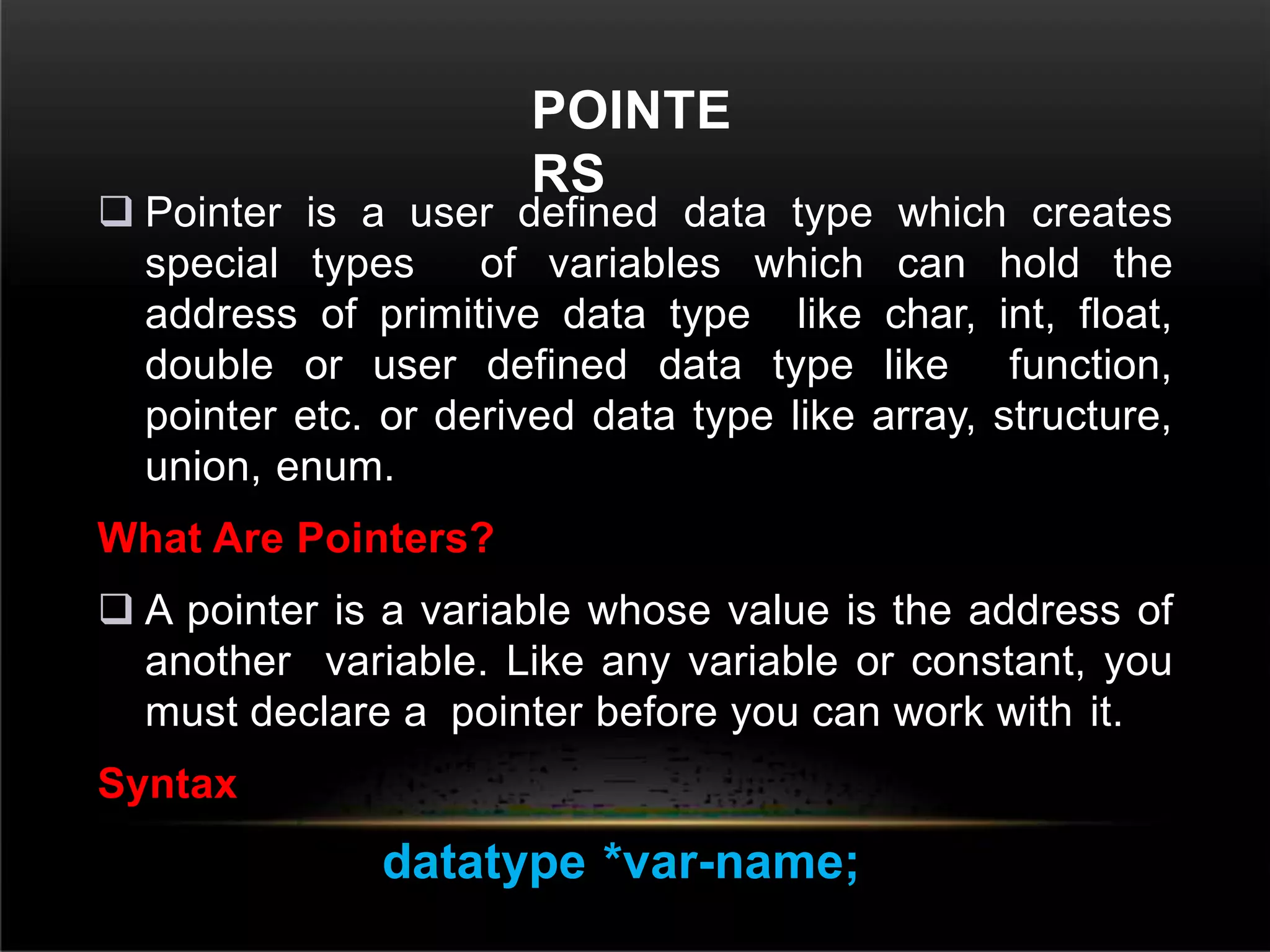 POINTE
RS
 Pointer is a user defined data type which creates
special types of variables which can hold the
address of primitive data type like char, int, float,
double or user defined data type like function,
pointer etc. or derived data type like array, structure,
union, enum.
What Are Pointers?
 A pointer is a variable whose value is the address of
another variable. Like any variable or constant, you
must declare a pointer before you can work with it.
Syntax
datatype *var-name;
 