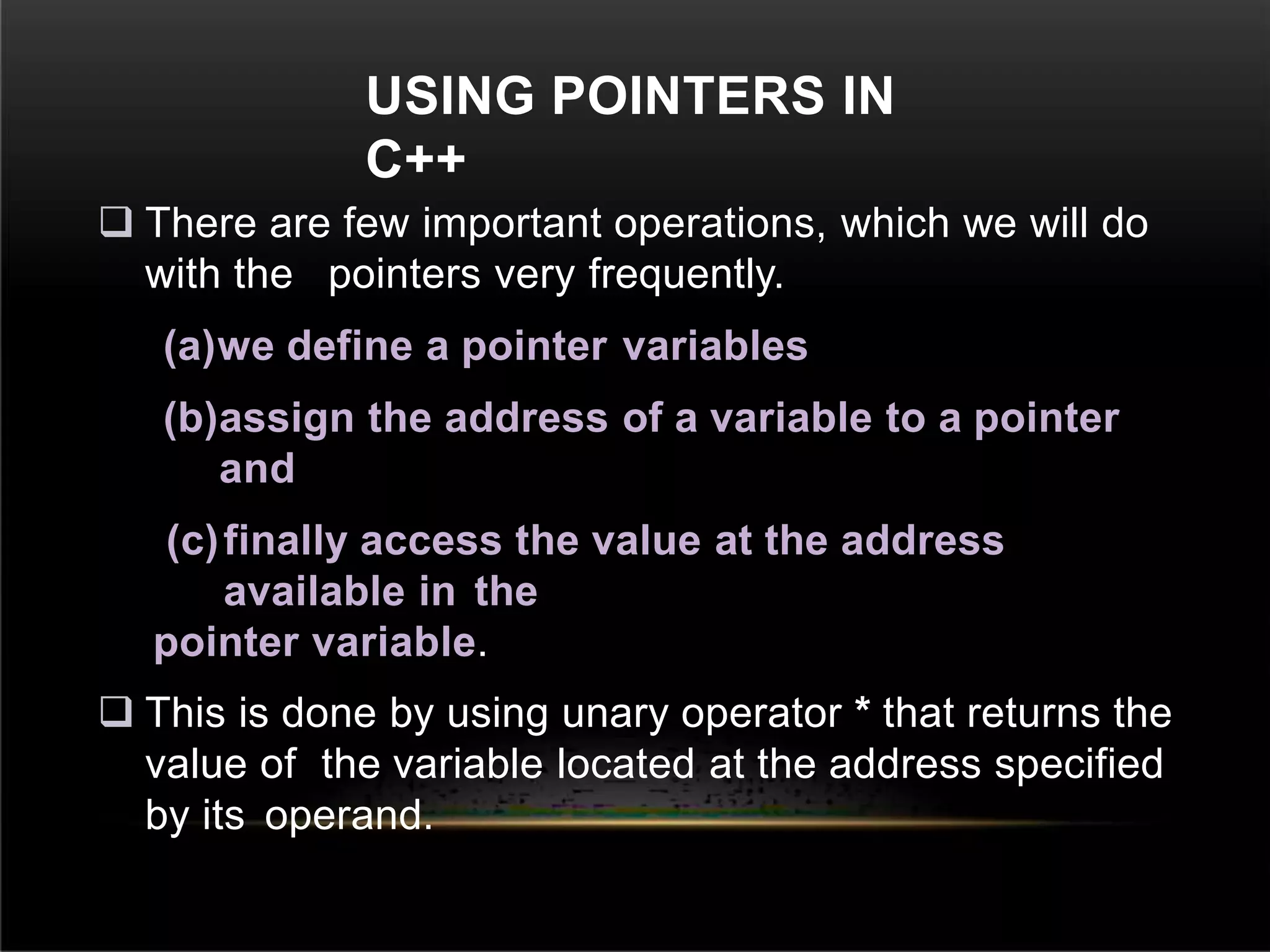 USING POINTERS IN
C++
 There are few important operations, which we will do
with the pointers very frequently.
(a)we define a pointer variables
(b)assign the address of a variable to a pointer
and
(c)finally access the value at the address
available in the
pointer variable.
 This is done by using unary operator * that returns the
value of the variable located at the address specified
by its operand.
 