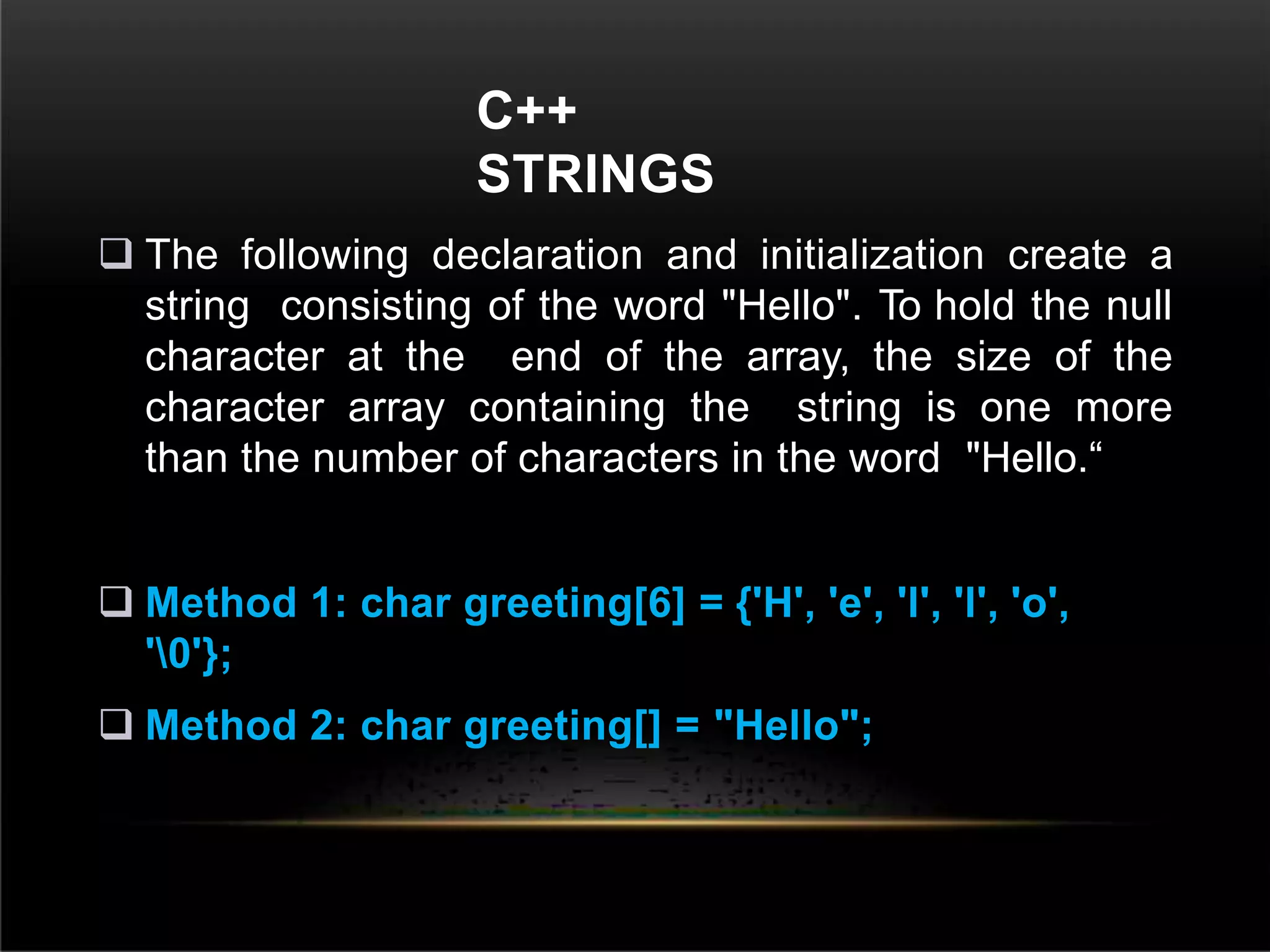 C++
STRINGS
 The following declaration and initialization create a
string consisting of the word "Hello". To hold the null
character at the end of the array, the size of the
character array containing the string is one more
than the number of characters in the word "Hello.“
 Method 1: char greeting[6] = {'H', 'e', 'l', 'l', 'o',
'0'};
 Method 2: char greeting[] = "Hello";
 