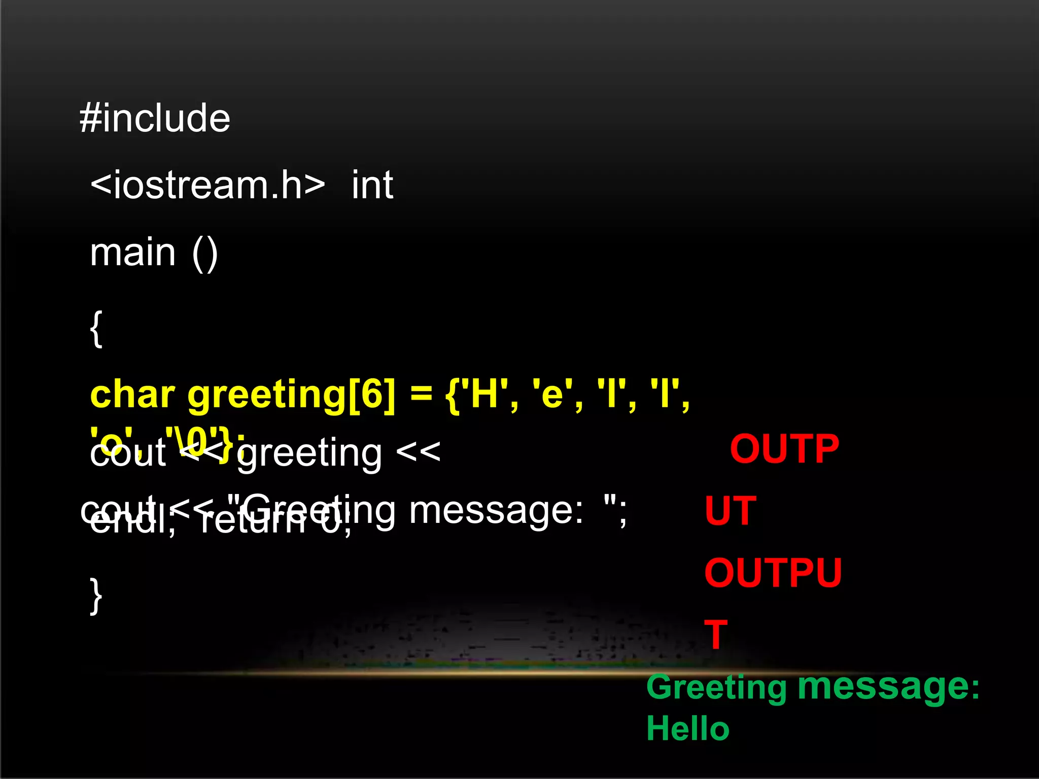 #include
<iostream.h> int
main ()
{
char greeting[6] = {'H', 'e', 'l', 'l',
'o', '0'};
cout << "Greeting message: ";
cout << greeting <<
endl; return 0;
}
OUTP
UT
OUTPU
T
Greeting message:
Hello
 