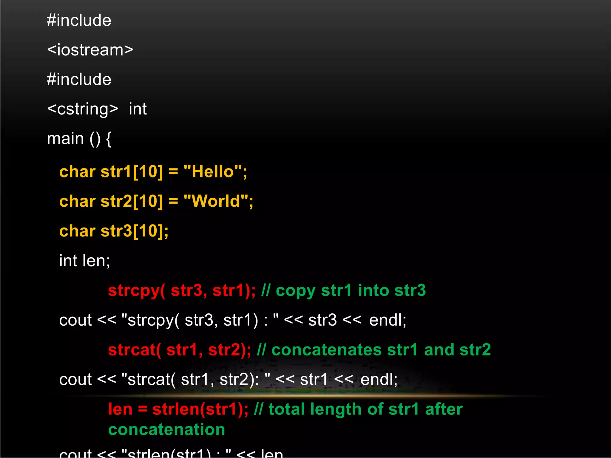 #include
<iostream>
#include
<cstring> int
main () {
char str1[10] = "Hello";
char str2[10] = "World";
char str3[10];
int len;
strcpy( str3, str1); // copy str1 into str3
cout << "strcpy( str3, str1) : " << str3 << endl;
strcat( str1, str2); // concatenates str1 and str2
cout << "strcat( str1, str2): " << str1 << endl;
len = strlen(str1); // total length of str1 after
concatenation
 