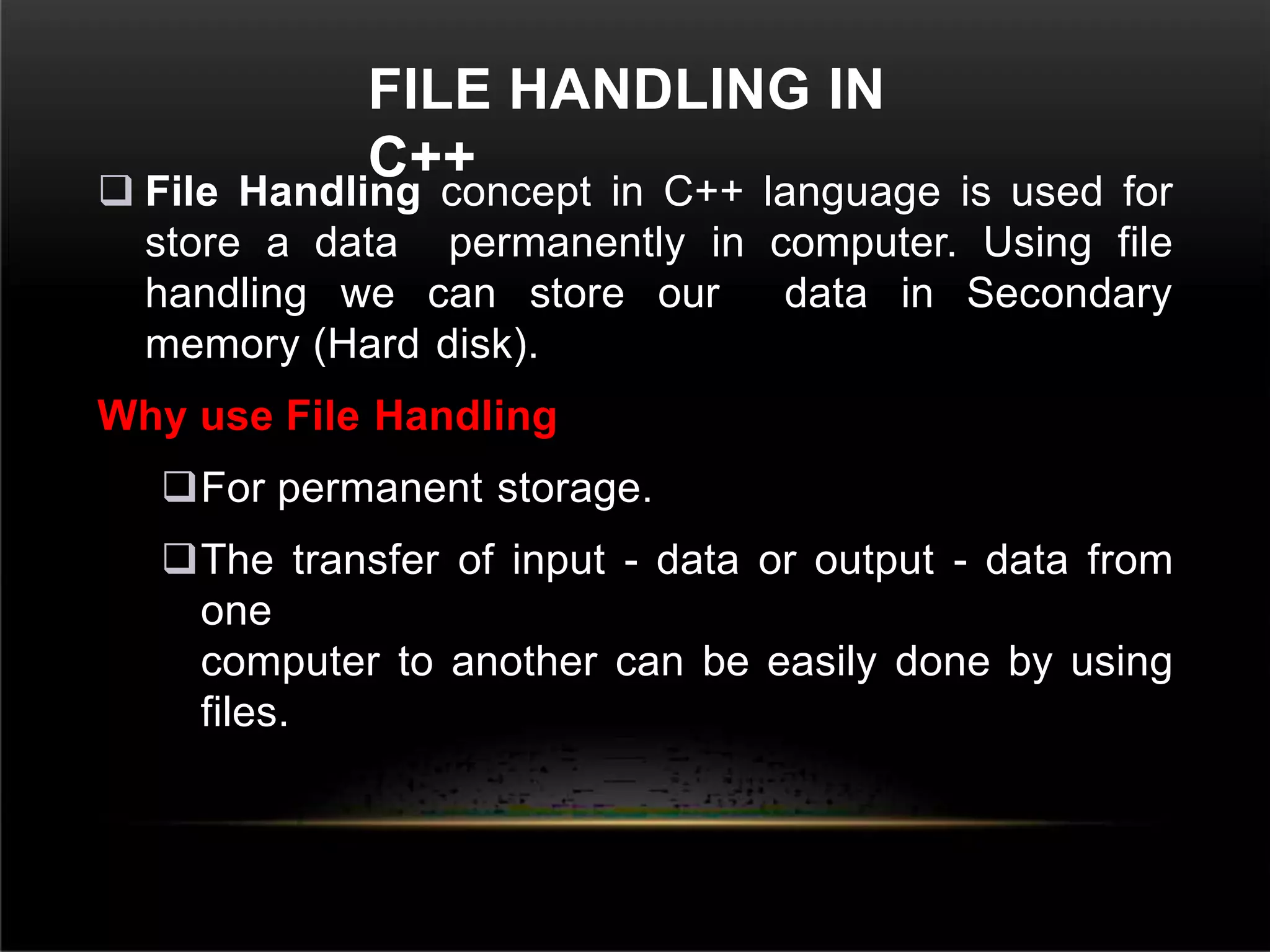 FILE HANDLING IN
C++
 File Handling concept in C++ language is used for
store a data permanently in computer. Using file
handling we can store our data in Secondary
memory (Hard disk).
Why use File Handling
For permanent storage.
The transfer of input - data or output - data from
one
computer to another can be easily done by using
files.
 