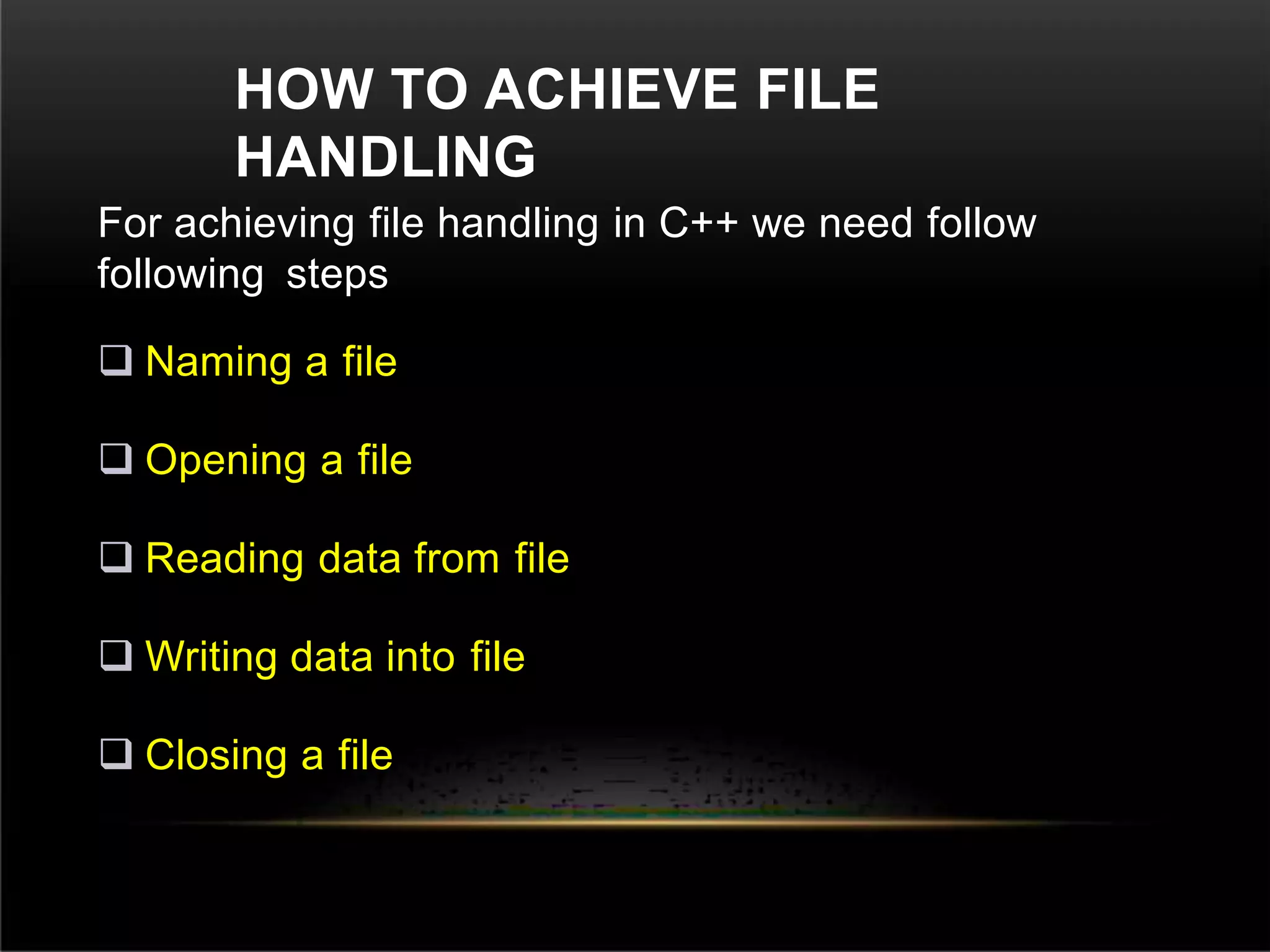 HOW TO ACHIEVE FILE
HANDLING
For achieving file handling in C++ we need follow
following steps
 Naming a file
 Opening a file
 Reading data from file
 Writing data into file
 Closing a file
 