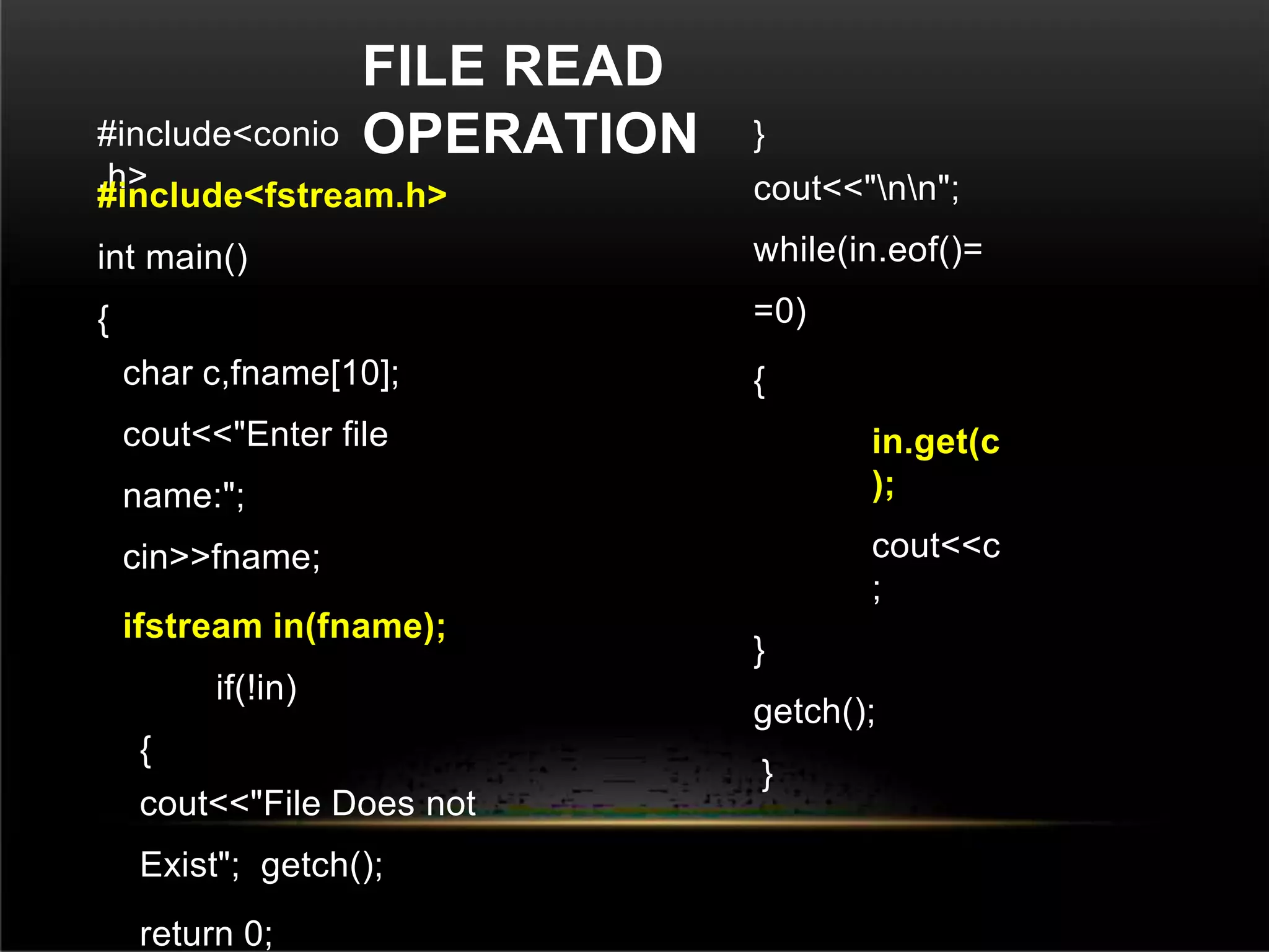 FILE READ
OPERATION
#include<conio
.h>
#include<fstream.h>
int main()
{
char c,fname[10];
cout<<"Enter file
name:";
cin>>fname;
ifstream in(fname);
if(!in)
{
cout<<"File Does not
Exist"; getch();
return 0;
}
cout<<"nn";
while(in.eof()=
=0)
{
in.get(c
);
cout<<c
;
}
getch();
}
 