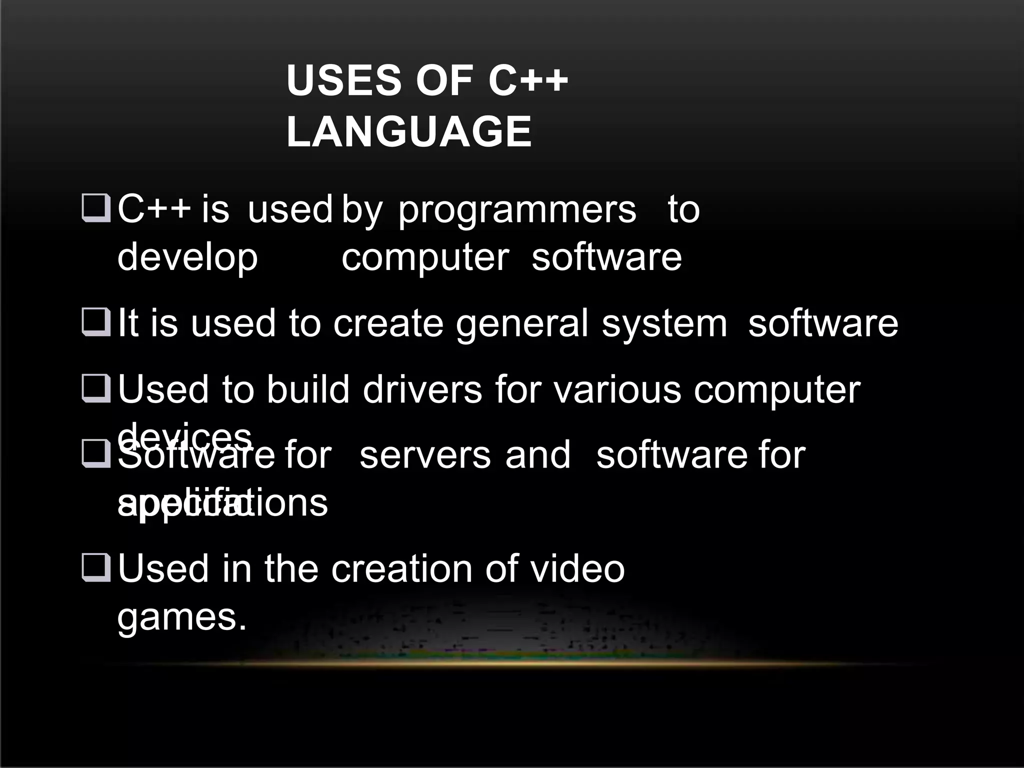 USES OF C++
LANGUAGE
C++ is used by programmers to
develop computer software
It is used to create general system software
Used to build drivers for various computer
devices
Software for servers and software for
specific
applications
Used in the creation of video
games.
 