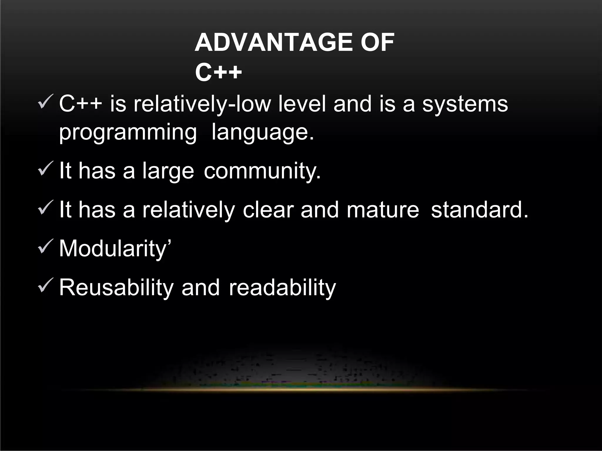 ADVANTAGE OF
C++
 C++ is relatively-low level and is a systems
programming language.
 It has a large community.
 It has a relatively clear and mature standard.
 Modularity’
 Reusability and readability
 