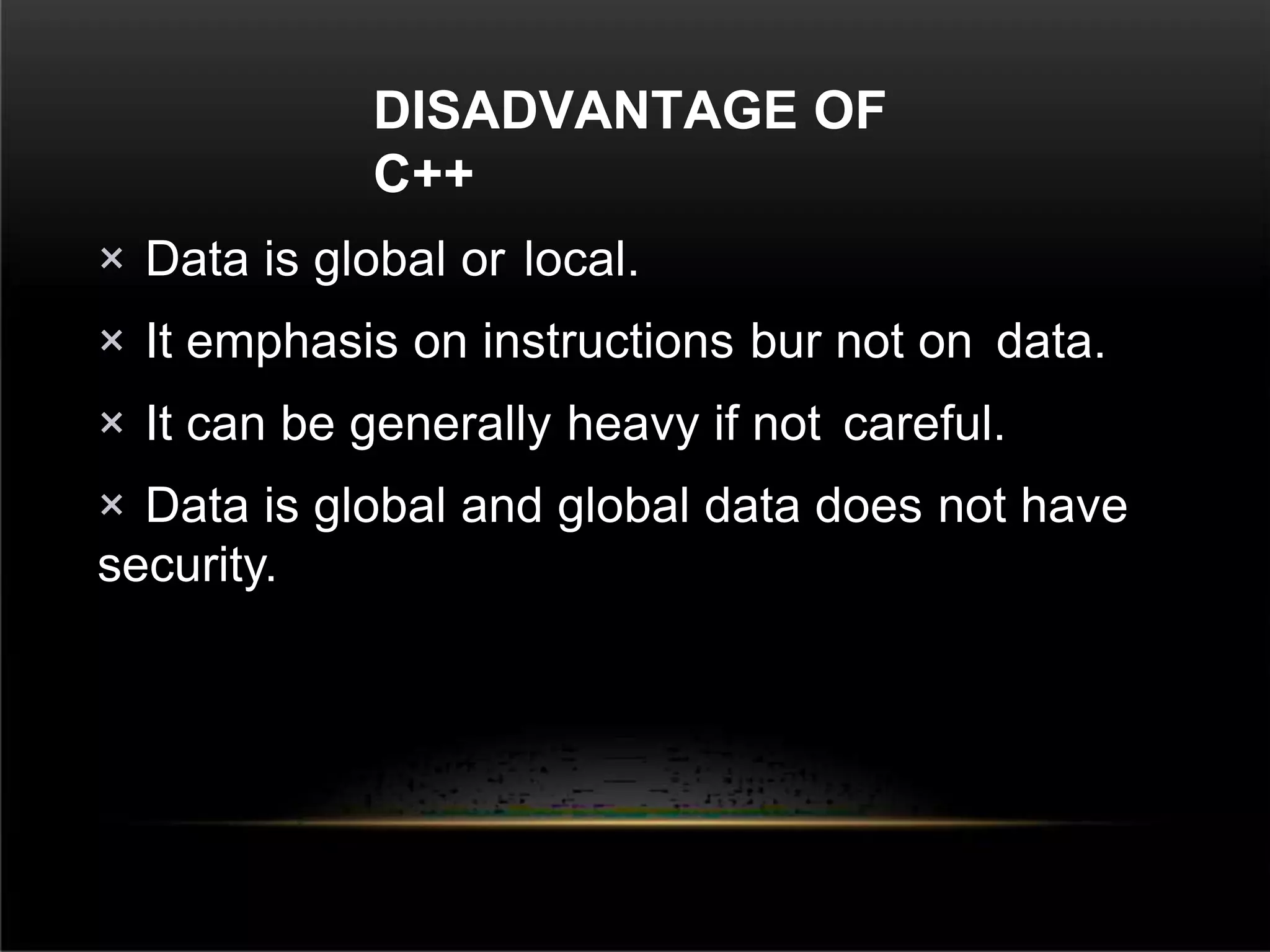 DISADVANTAGE OF
C++
× Data is global or local.
× It emphasis on instructions bur not on data.
× It can be generally heavy if not careful.
× Data is global and global data does not have
security.
 
