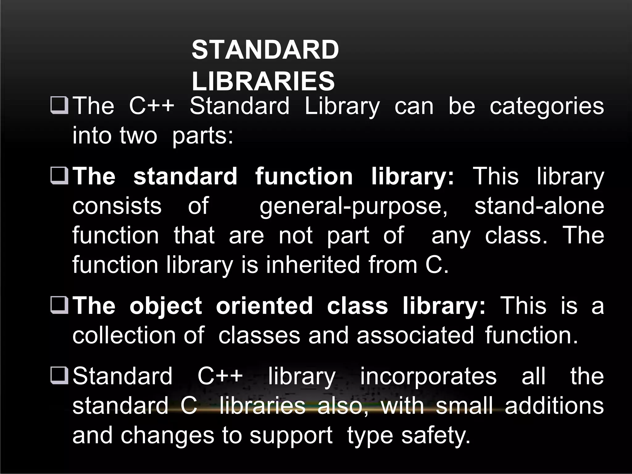 STANDARD
LIBRARIES
The C++ Standard Library can be categories
into two parts:
The standard function library: This library
consists of general-purpose, stand-alone
function that are not part of any class. The
function library is inherited from C.
The object oriented class library: This is a
collection of classes and associated function.
Standard C++ library incorporates all the
standard C libraries also, with small additions
and changes to support type safety.
 