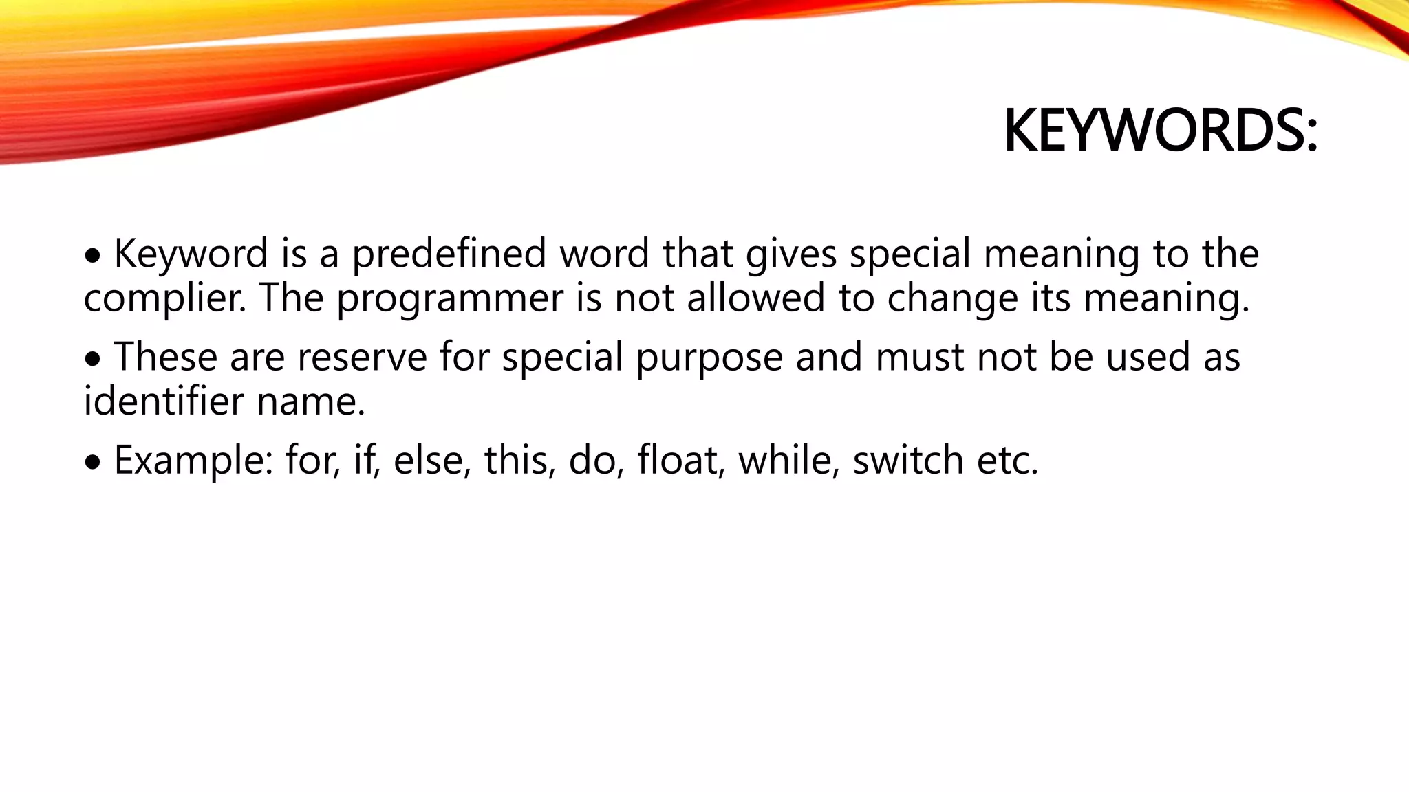 KEYWORDS:
 Keyword is a predefined word that gives special meaning to the
complier. The programmer is not allowed to change its meaning.
 These are reserve for special purpose and must not be used as
identifier name.
 Example: for, if, else, this, do, float, while, switch etc.
 