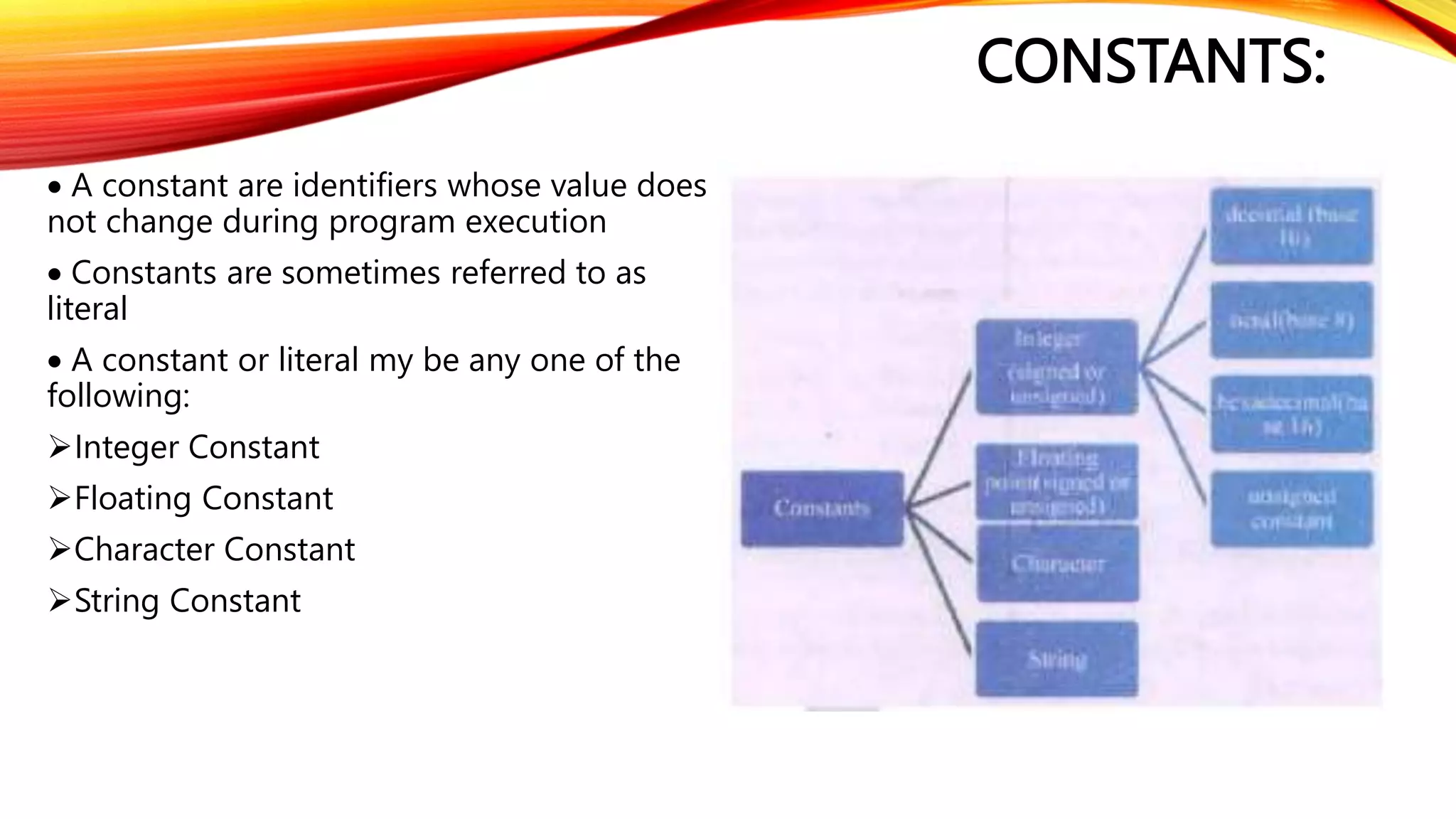 CONSTANTS:
 A constant are identifiers whose value does
not change during program execution
 Constants are sometimes referred to as
literal
 A constant or literal my be any one of the
following:
Integer Constant
Floating Constant
Character Constant
String Constant
 