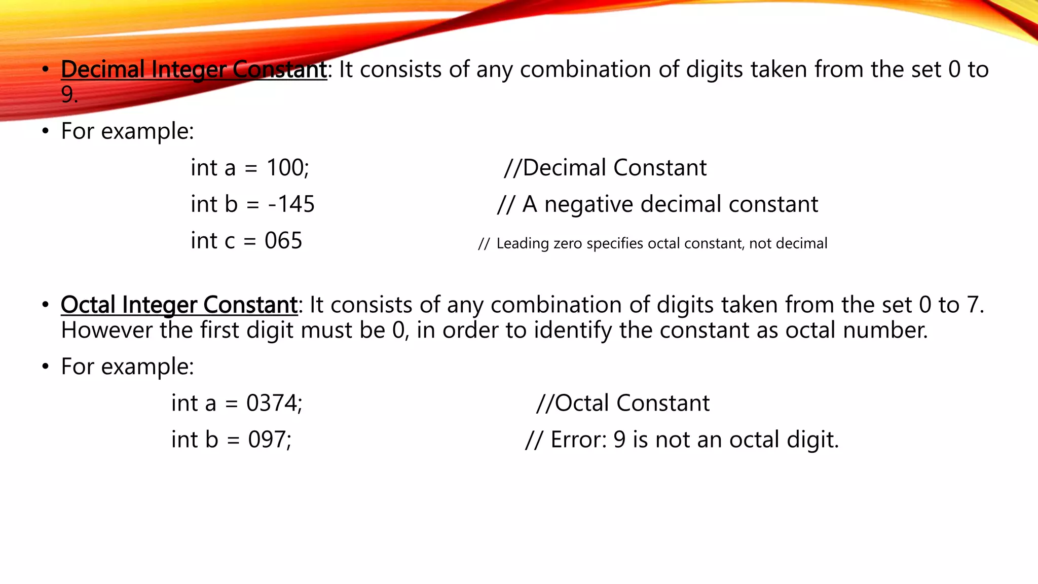 • Decimal Integer Constant: It consists of any combination of digits taken from the set 0 to
9.
• For example:
int a = 100; //Decimal Constant
int b = -145 // A negative decimal constant
int c = 065 // Leading zero specifies octal constant, not decimal
• Octal Integer Constant: It consists of any combination of digits taken from the set 0 to 7.
However the first digit must be 0, in order to identify the constant as octal number.
• For example:
int a = 0374; //Octal Constant
int b = 097; // Error: 9 is not an octal digit.
 
