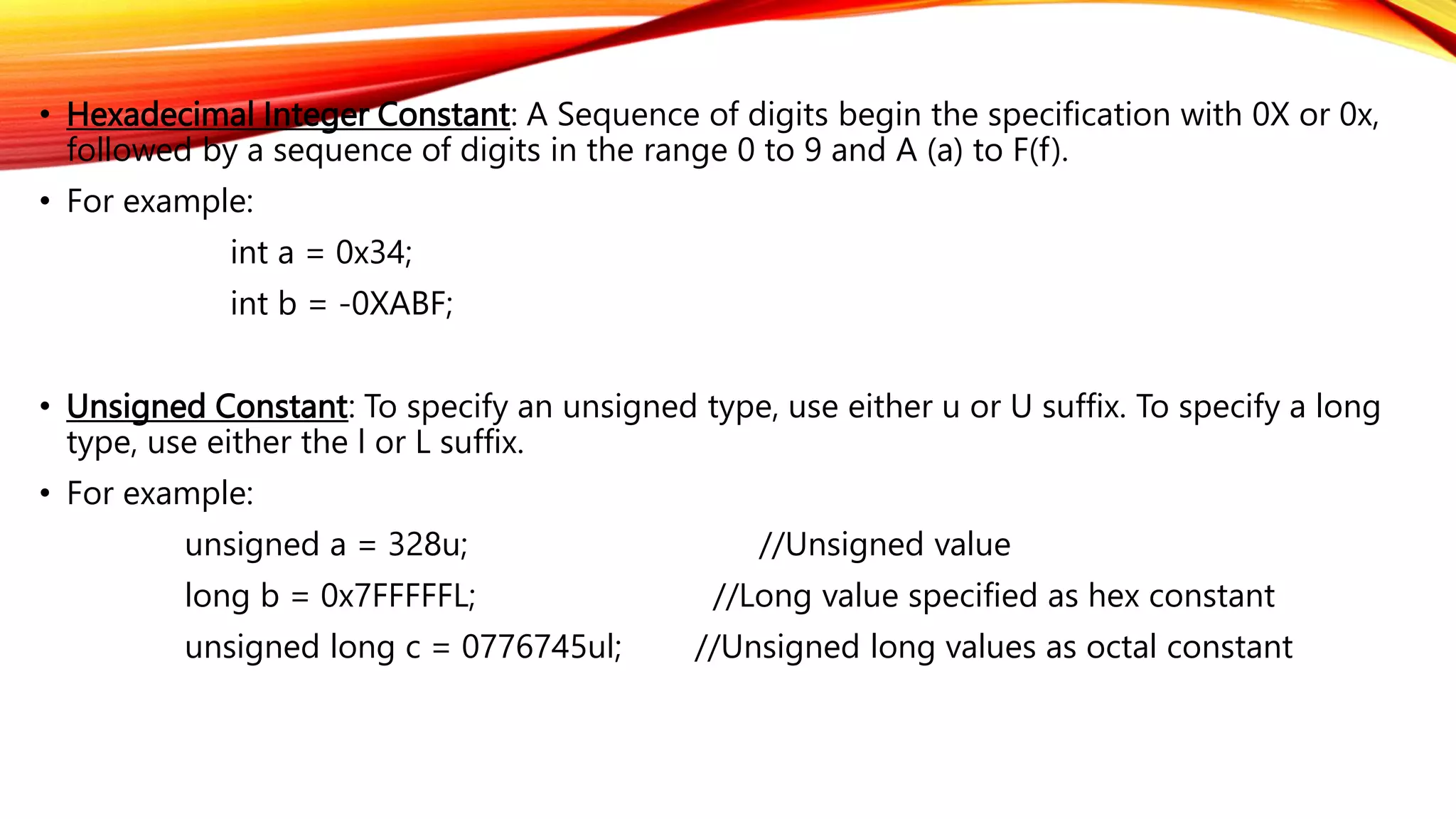 • Hexadecimal Integer Constant: A Sequence of digits begin the specification with 0X or 0x,
followed by a sequence of digits in the range 0 to 9 and A (a) to F(f).
• For example:
int a = 0x34;
int b = -0XABF;
• Unsigned Constant: To specify an unsigned type, use either u or U suffix. To specify a long
type, use either the l or L suffix.
• For example:
unsigned a = 328u; //Unsigned value
long b = 0x7FFFFFL; //Long value specified as hex constant
unsigned long c = 0776745ul; //Unsigned long values as octal constant
 