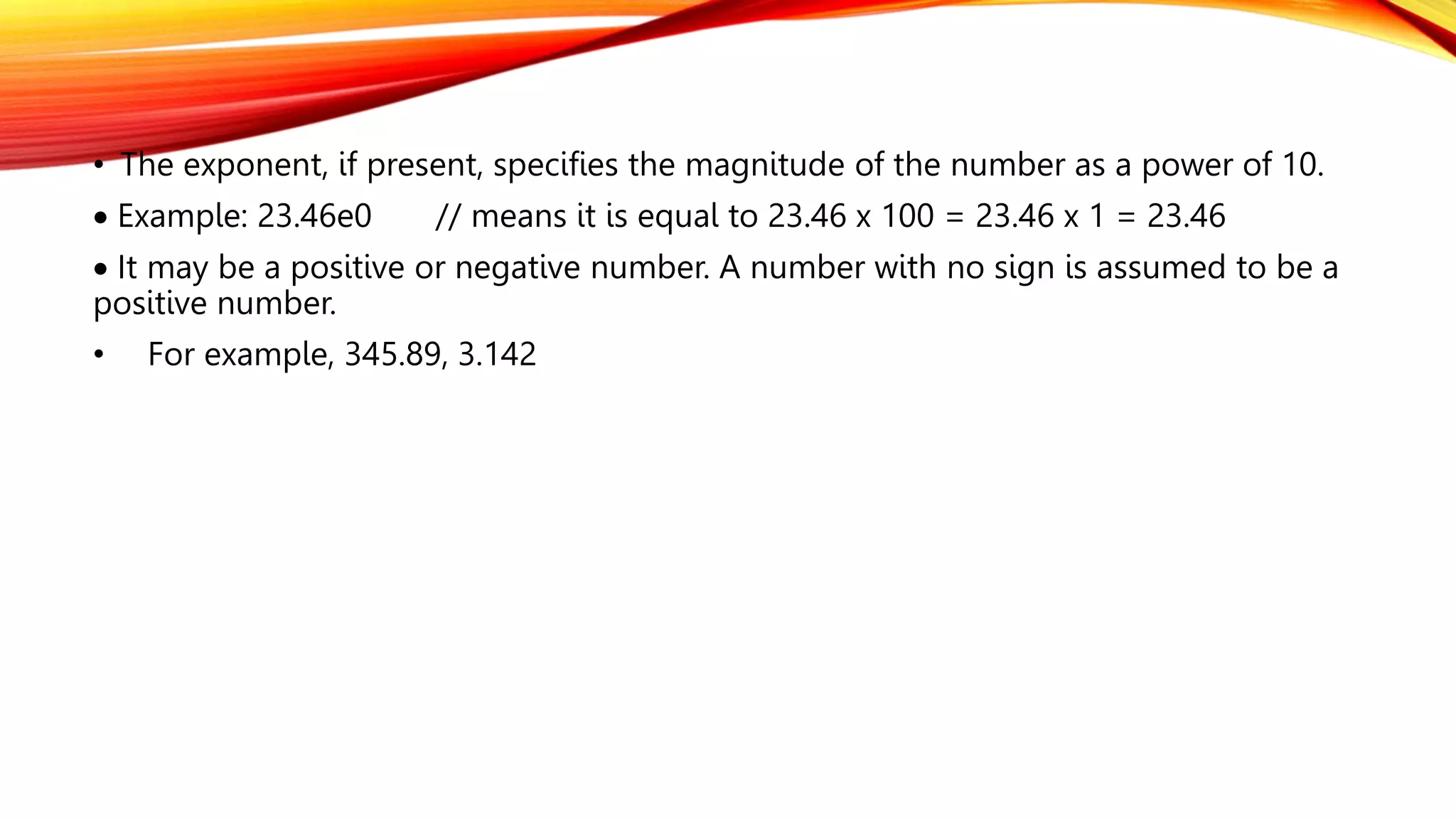 • The exponent, if present, specifies the magnitude of the number as a power of 10.
 Example: 23.46e0 // means it is equal to 23.46 x 100 = 23.46 x 1 = 23.46
 It may be a positive or negative number. A number with no sign is assumed to be a
positive number.
• For example, 345.89, 3.142
 