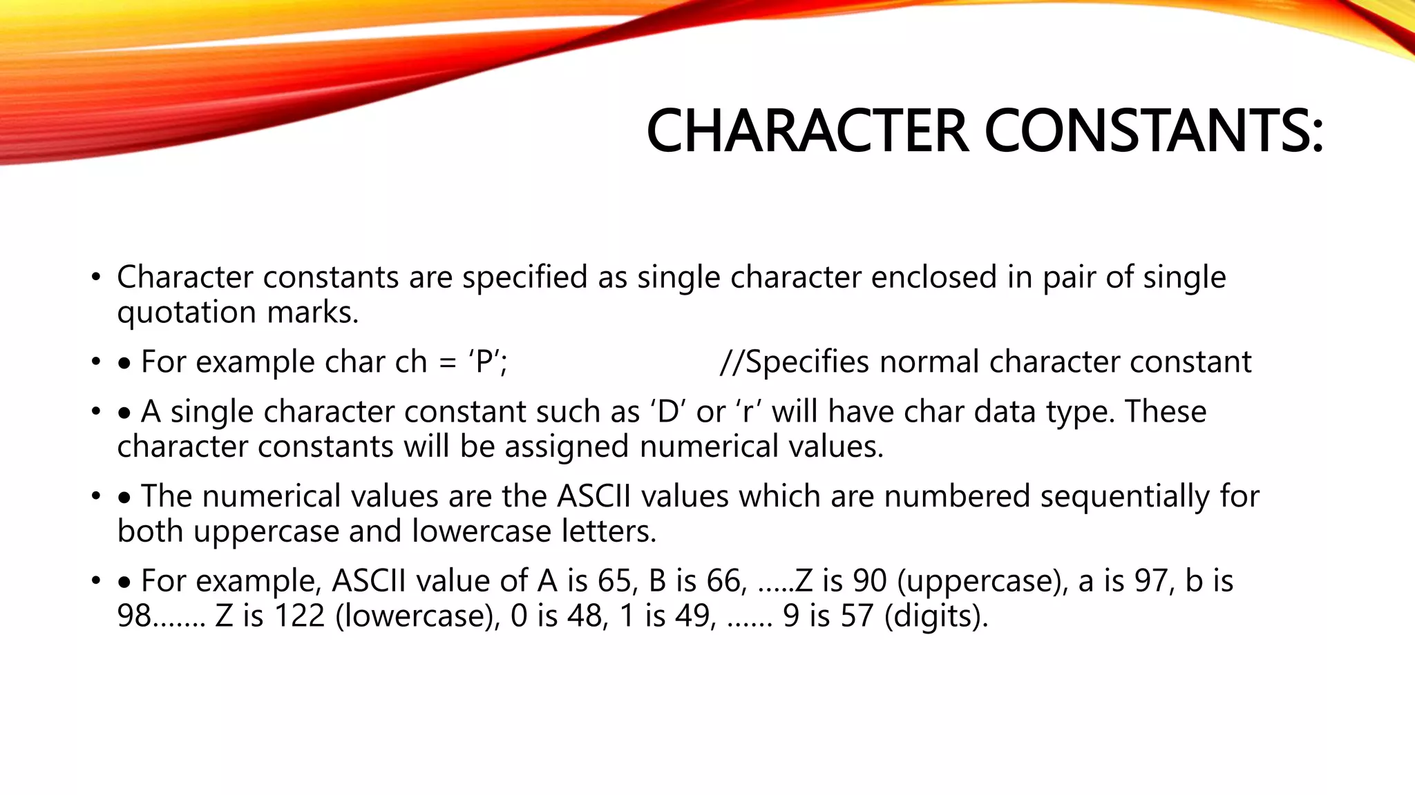 CHARACTER CONSTANTS:
• Character constants are specified as single character enclosed in pair of single
quotation marks.
•  For example char ch = ‘P’; //Specifies normal character constant
•  A single character constant such as ‘D’ or ‘r’ will have char data type. These
character constants will be assigned numerical values.
•  The numerical values are the ASCII values which are numbered sequentially for
both uppercase and lowercase letters.
•  For example, ASCII value of A is 65, B is 66, …..Z is 90 (uppercase), a is 97, b is
98……. Z is 122 (lowercase), 0 is 48, 1 is 49, …… 9 is 57 (digits).
 