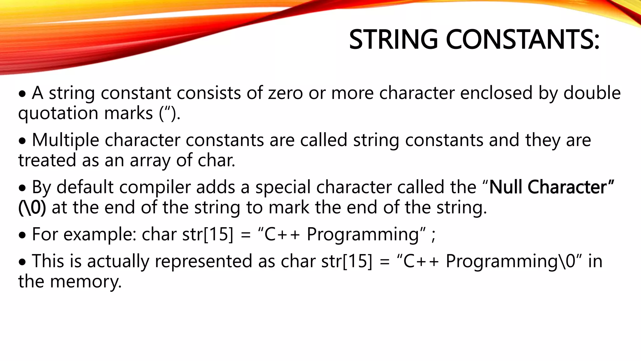 STRING CONSTANTS:
 A string constant consists of zero or more character enclosed by double
quotation marks (“).
 Multiple character constants are called string constants and they are
treated as an array of char.
 By default compiler adds a special character called the “Null Character”
(0) at the end of the string to mark the end of the string.
 For example: char str[15] = “C++ Programming” ;
 This is actually represented as char str[15] = “C++ Programming0” in
the memory.
 