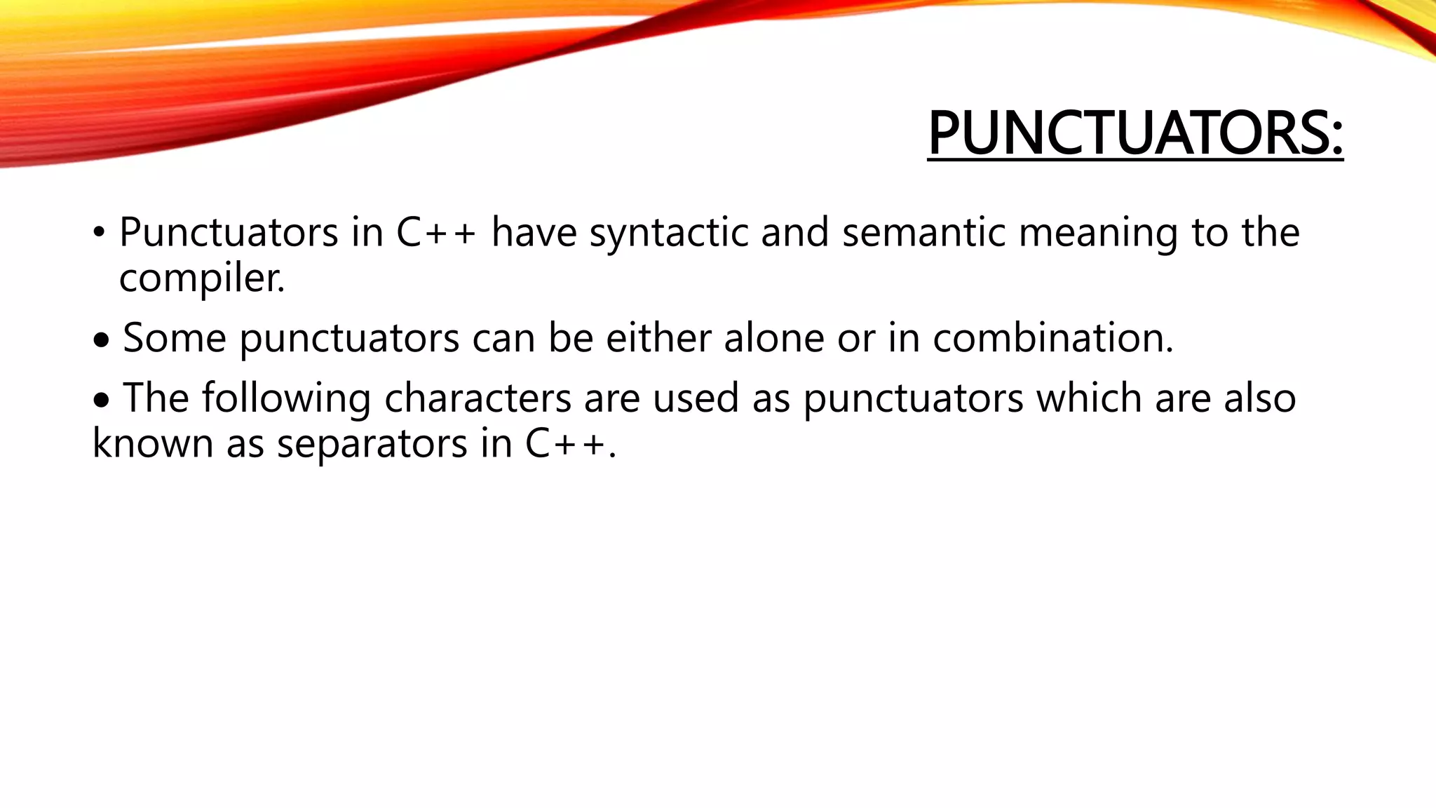 PUNCTUATORS:
• Punctuators in C++ have syntactic and semantic meaning to the
compiler.
 Some punctuators can be either alone or in combination.
 The following characters are used as punctuators which are also
known as separators in C++.
 