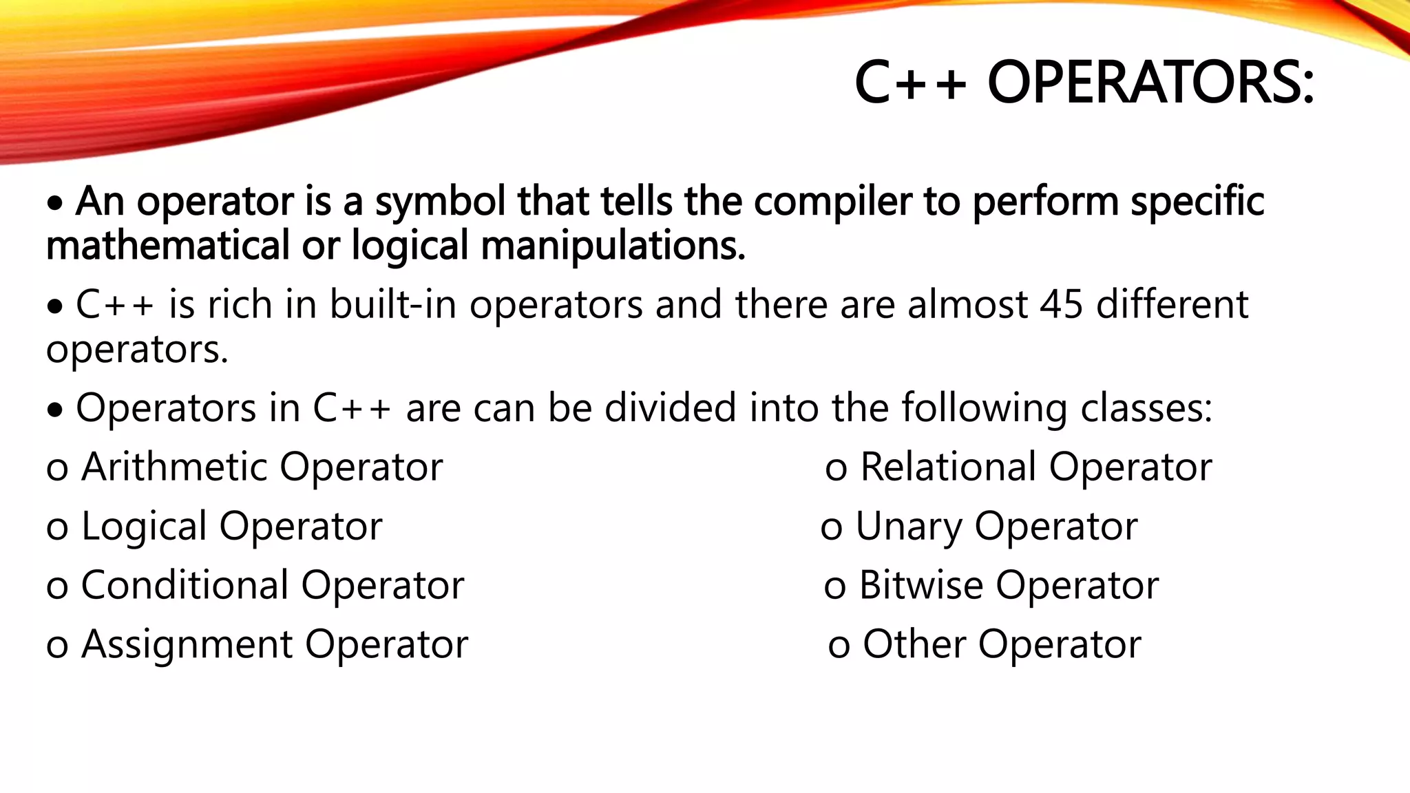 C++ OPERATORS:
 An operator is a symbol that tells the compiler to perform specific
mathematical or logical manipulations.
 C++ is rich in built-in operators and there are almost 45 different
operators.
 Operators in C++ are can be divided into the following classes:
o Arithmetic Operator o Relational Operator
o Logical Operator o Unary Operator
o Conditional Operator o Bitwise Operator
o Assignment Operator o Other Operator
 