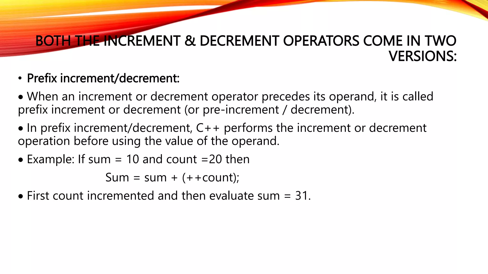 BOTH THE INCREMENT & DECREMENT OPERATORS COME IN TWO
VERSIONS:
• Prefix increment/decrement:
 When an increment or decrement operator precedes its operand, it is called
prefix increment or decrement (or pre-increment / decrement).
 In prefix increment/decrement, C++ performs the increment or decrement
operation before using the value of the operand.
 Example: If sum = 10 and count =20 then
Sum = sum + (++count);
 First count incremented and then evaluate sum = 31.
 