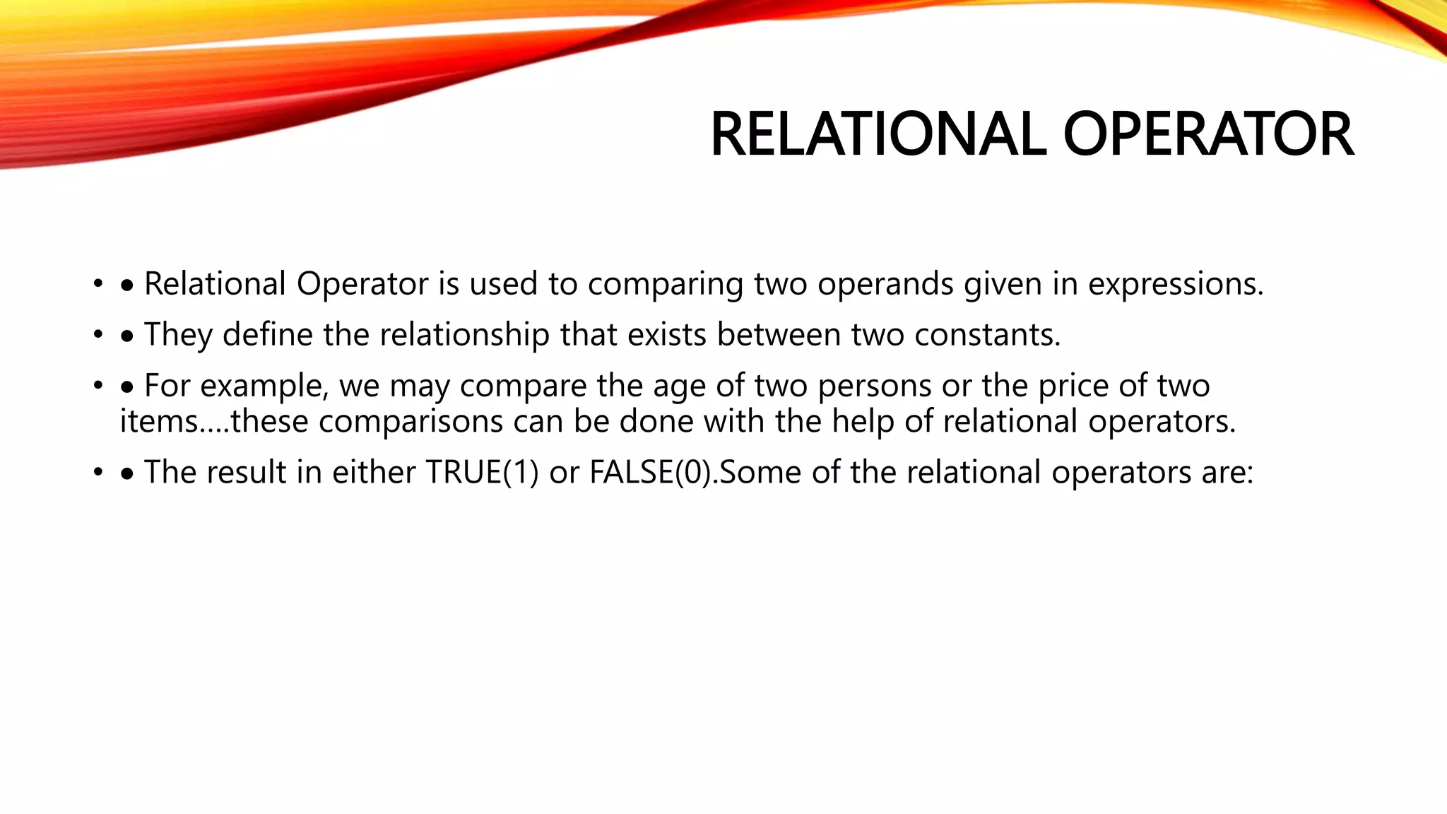 RELATIONAL OPERATOR
•  Relational Operator is used to comparing two operands given in expressions.
•  They define the relationship that exists between two constants.
•  For example, we may compare the age of two persons or the price of two
items….these comparisons can be done with the help of relational operators.
•  The result in either TRUE(1) or FALSE(0).Some of the relational operators are:
 