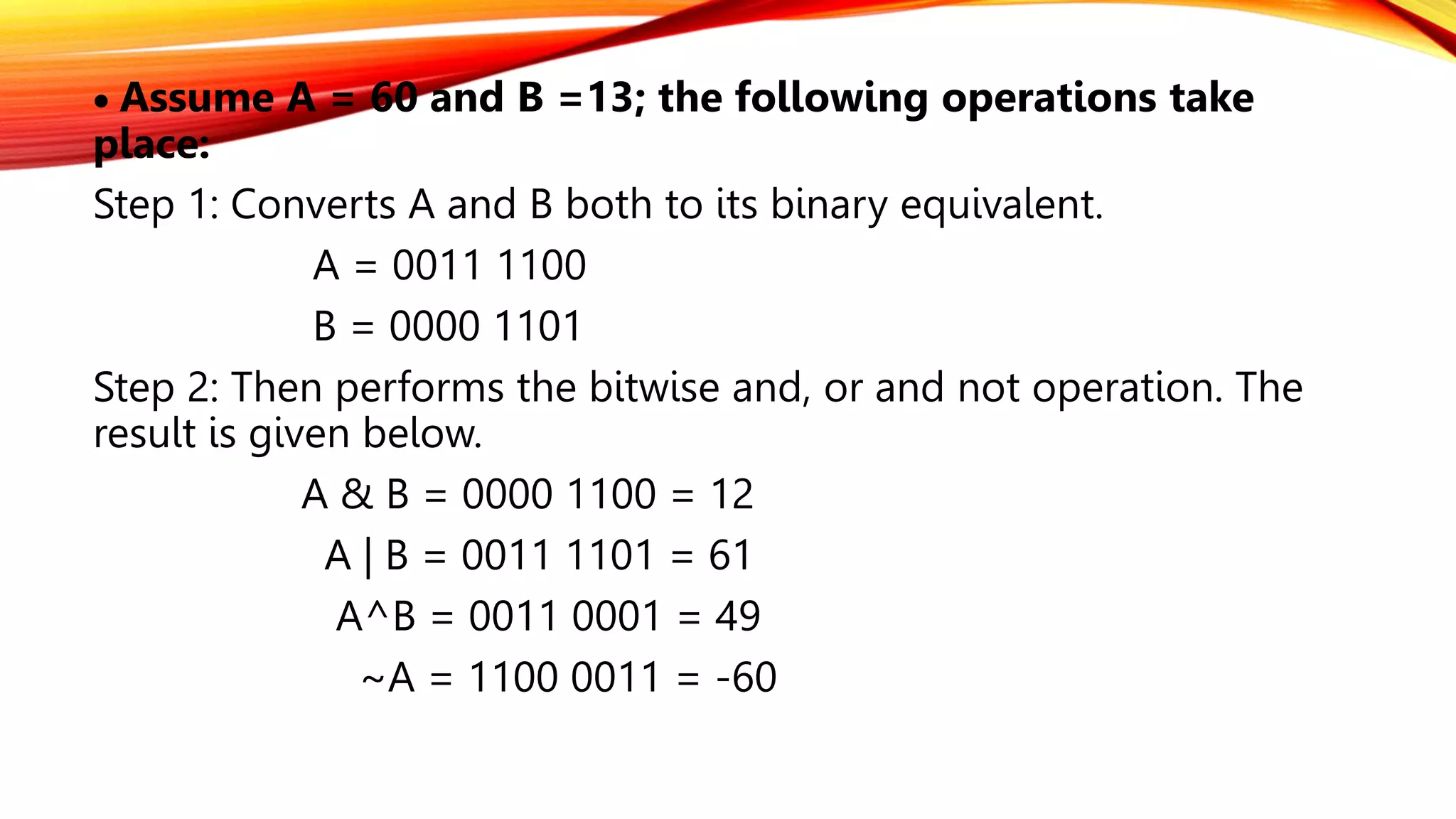  Assume A = 60 and B =13; the following operations take
place:
Step 1: Converts A and B both to its binary equivalent.
A = 0011 1100
B = 0000 1101
Step 2: Then performs the bitwise and, or and not operation. The
result is given below.
A & B = 0000 1100 = 12
A | B = 0011 1101 = 61
A^B = 0011 0001 = 49
~A = 1100 0011 = -60
 