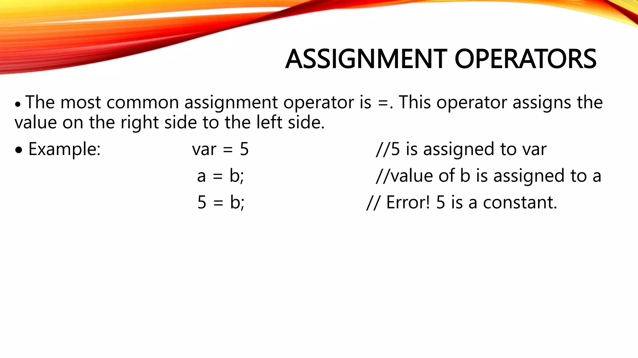 ASSIGNMENT OPERATORS
 The most common assignment operator is =. This operator assigns the
value on the right side to the left side.
 Example: var = 5 //5 is assigned to var
a = b; //value of b is assigned to a
5 = b; // Error! 5 is a constant.
 