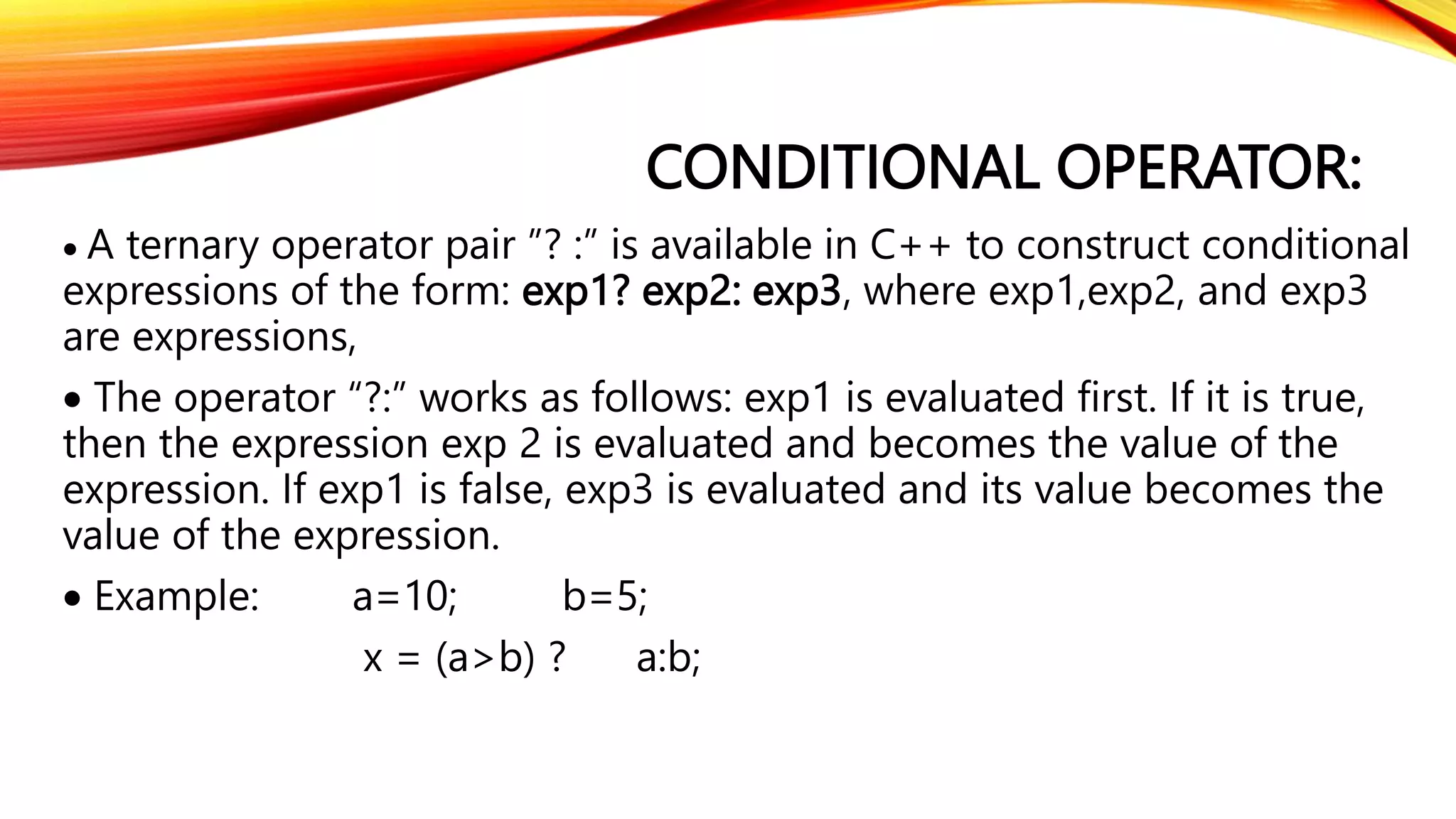 CONDITIONAL OPERATOR:
 A ternary operator pair ”? :” is available in C++ to construct conditional
expressions of the form: exp1? exp2: exp3, where exp1,exp2, and exp3
are expressions,
 The operator “?:” works as follows: exp1 is evaluated first. If it is true,
then the expression exp 2 is evaluated and becomes the value of the
expression. If exp1 is false, exp3 is evaluated and its value becomes the
value of the expression.
 Example: a=10; b=5;
x = (a>b) ? a:b;
 