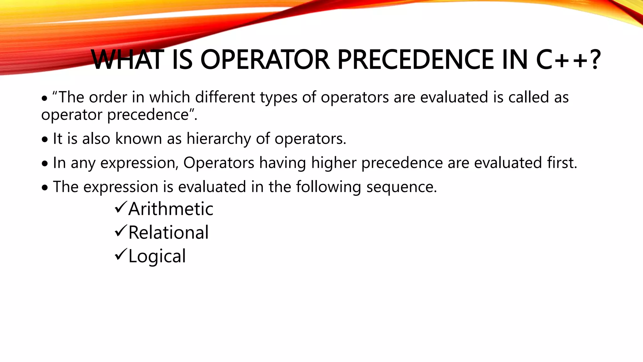 WHAT IS OPERATOR PRECEDENCE IN C++?
 “The order in which different types of operators are evaluated is called as
operator precedence”.
 It is also known as hierarchy of operators.
 In any expression, Operators having higher precedence are evaluated first.
 The expression is evaluated in the following sequence.
Arithmetic
Relational
Logical
 