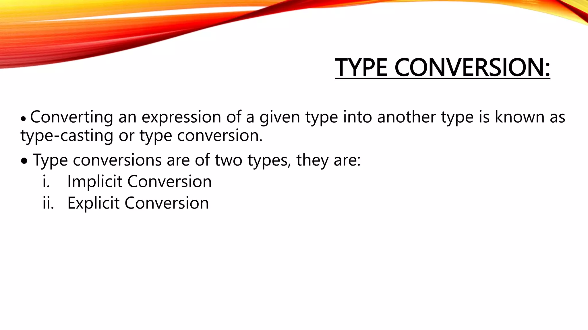 TYPE CONVERSION:
 Converting an expression of a given type into another type is known as
type-casting or type conversion.
 Type conversions are of two types, they are:
i. Implicit Conversion
ii. Explicit Conversion
 
