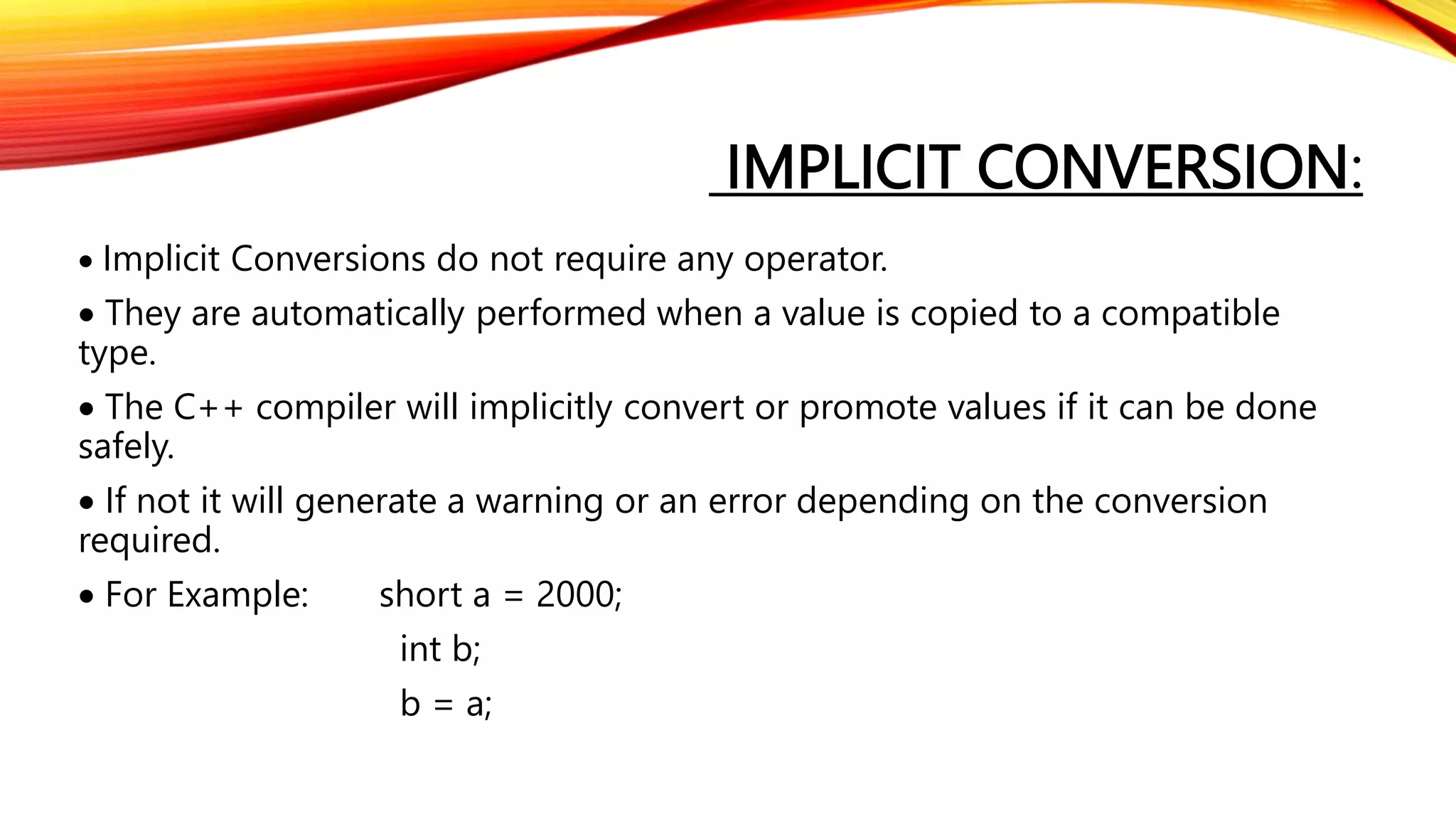 IMPLICIT CONVERSION:
 Implicit Conversions do not require any operator.
 They are automatically performed when a value is copied to a compatible
type.
 The C++ compiler will implicitly convert or promote values if it can be done
safely.
 If not it will generate a warning or an error depending on the conversion
required.
 For Example: short a = 2000;
int b;
b = a;
 