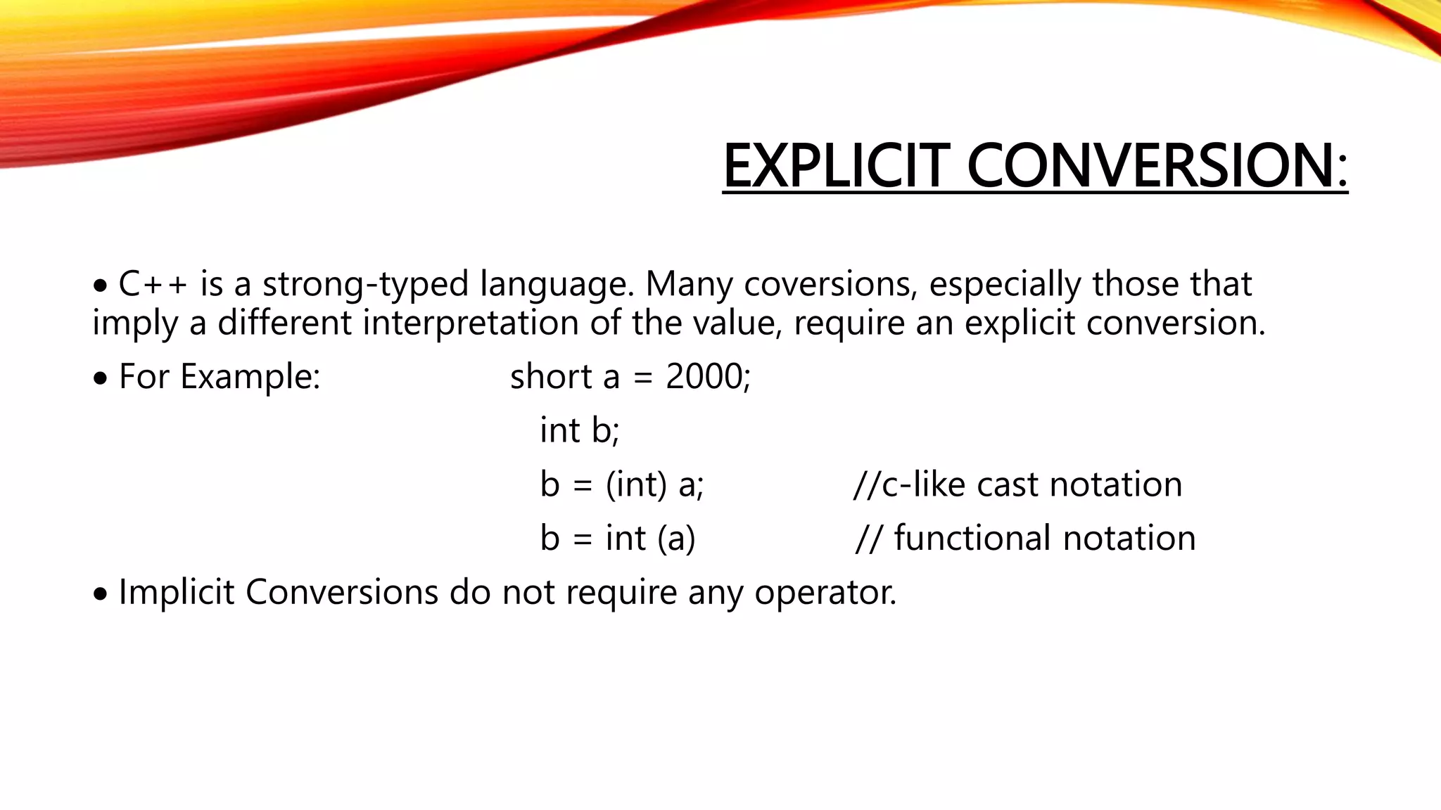EXPLICIT CONVERSION:
 C++ is a strong-typed language. Many coversions, especially those that
imply a different interpretation of the value, require an explicit conversion.
 For Example: short a = 2000;
int b;
b = (int) a; //c-like cast notation
b = int (a) // functional notation
 Implicit Conversions do not require any operator.
 