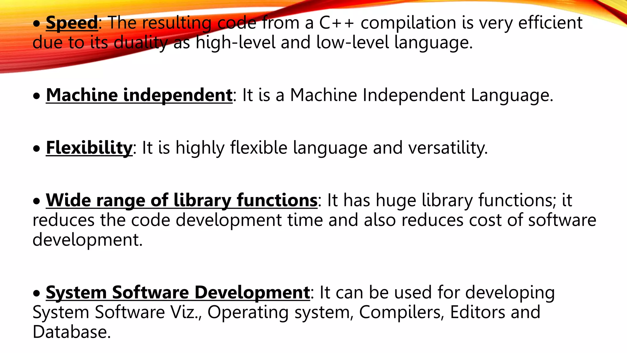  Speed: The resulting code from a C++ compilation is very efficient
due to its duality as high-level and low-level language.
 Machine independent: It is a Machine Independent Language.
 Flexibility: It is highly flexible language and versatility.
 Wide range of library functions: It has huge library functions; it
reduces the code development time and also reduces cost of software
development.
 System Software Development: It can be used for developing
System Software Viz., Operating system, Compilers, Editors and
Database.
 