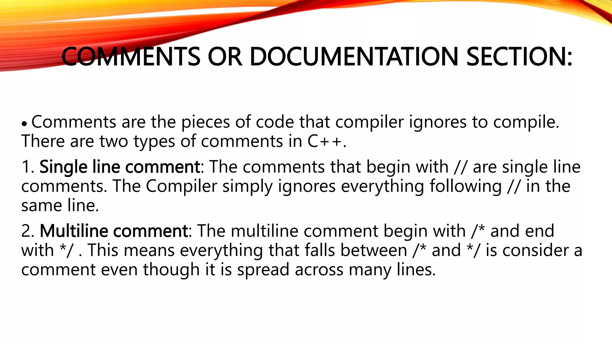 COMMENTS OR DOCUMENTATION SECTION:
 Comments are the pieces of code that compiler ignores to compile.
There are two types of comments in C++.
1. Single line comment: The comments that begin with // are single line
comments. The Compiler simply ignores everything following // in the
same line.
2. Multiline comment: The multiline comment begin with /* and end
with */ . This means everything that falls between /* and */ is consider a
comment even though it is spread across many lines.
 