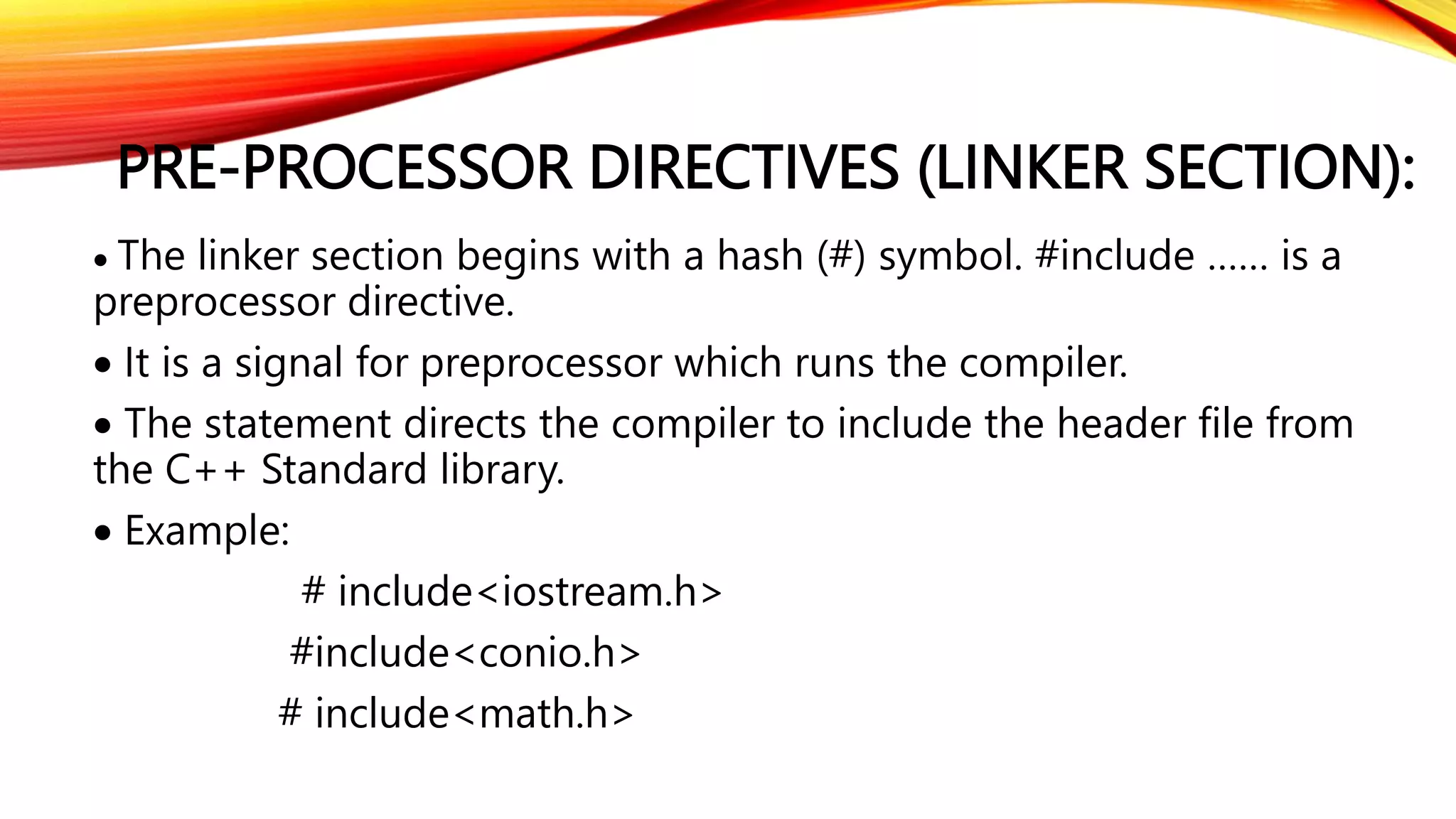 PRE-PROCESSOR DIRECTIVES (LINKER SECTION):
 The linker section begins with a hash (#) symbol. #include …… is a
preprocessor directive.
 It is a signal for preprocessor which runs the compiler.
 The statement directs the compiler to include the header file from
the C++ Standard library.
 Example:
# include<iostream.h>
#include<conio.h>
# include<math.h>
 