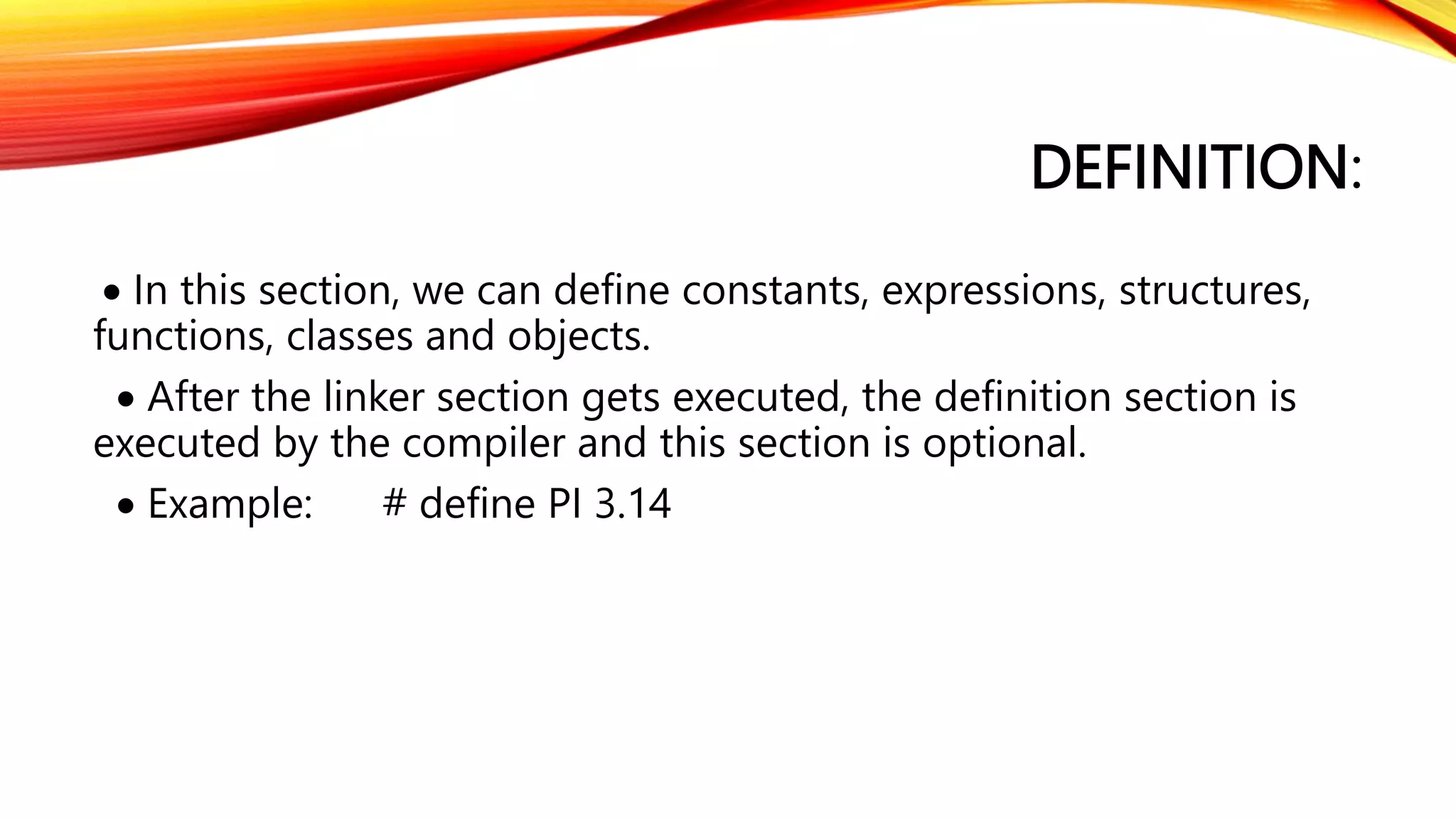 DEFINITION:
 In this section, we can define constants, expressions, structures,
functions, classes and objects.
 After the linker section gets executed, the definition section is
executed by the compiler and this section is optional.
 Example: # define PI 3.14
 