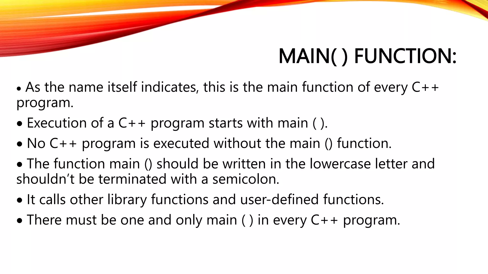 MAIN( ) FUNCTION:
 As the name itself indicates, this is the main function of every C++
program.
 Execution of a C++ program starts with main ( ).
 No C++ program is executed without the main () function.
 The function main () should be written in the lowercase letter and
shouldn’t be terminated with a semicolon.
 It calls other library functions and user-defined functions.
 There must be one and only main ( ) in every C++ program.
 