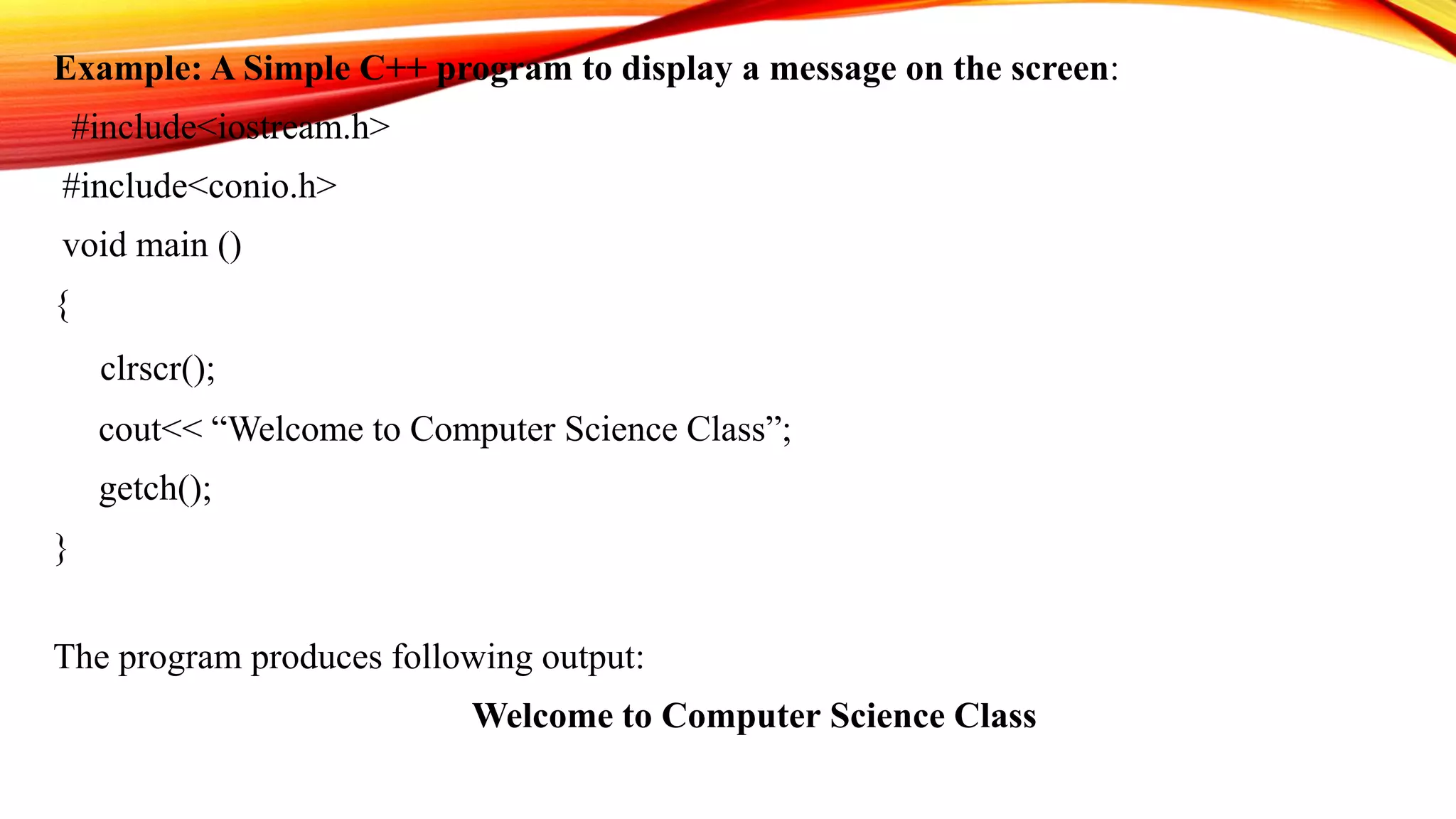 Example: A Simple C++ program to display a message on the screen:
#include<iostream.h>
#include<conio.h>
void main ()
{
clrscr();
cout<< “Welcome to Computer Science Class”;
getch();
}
The program produces following output:
Welcome to Computer Science Class
 