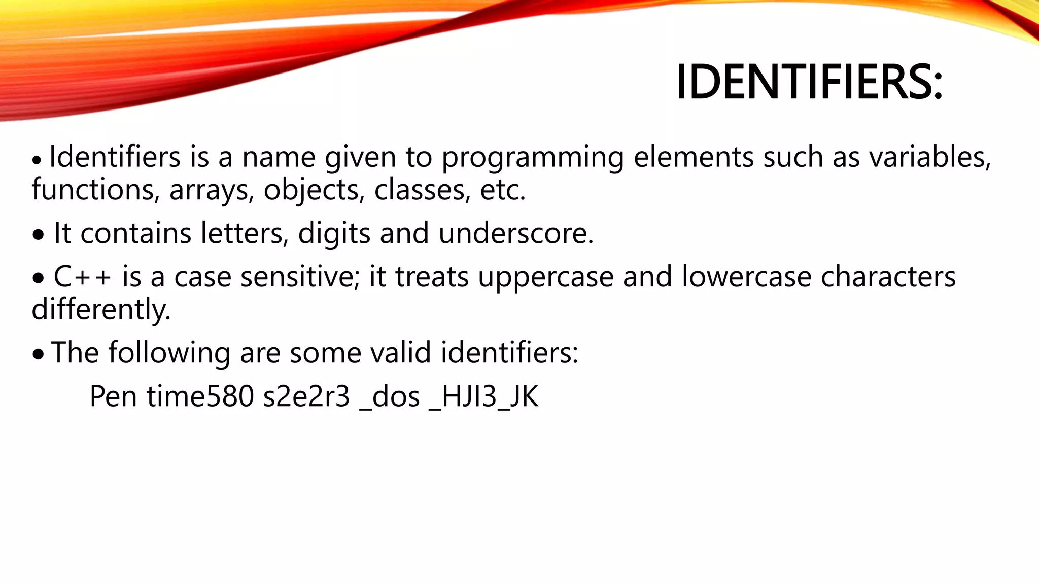 IDENTIFIERS:
 Identifiers is a name given to programming elements such as variables,
functions, arrays, objects, classes, etc.
 It contains letters, digits and underscore.
 C++ is a case sensitive; it treats uppercase and lowercase characters
differently.
 The following are some valid identifiers:
Pen time580 s2e2r3 _dos _HJI3_JK
 