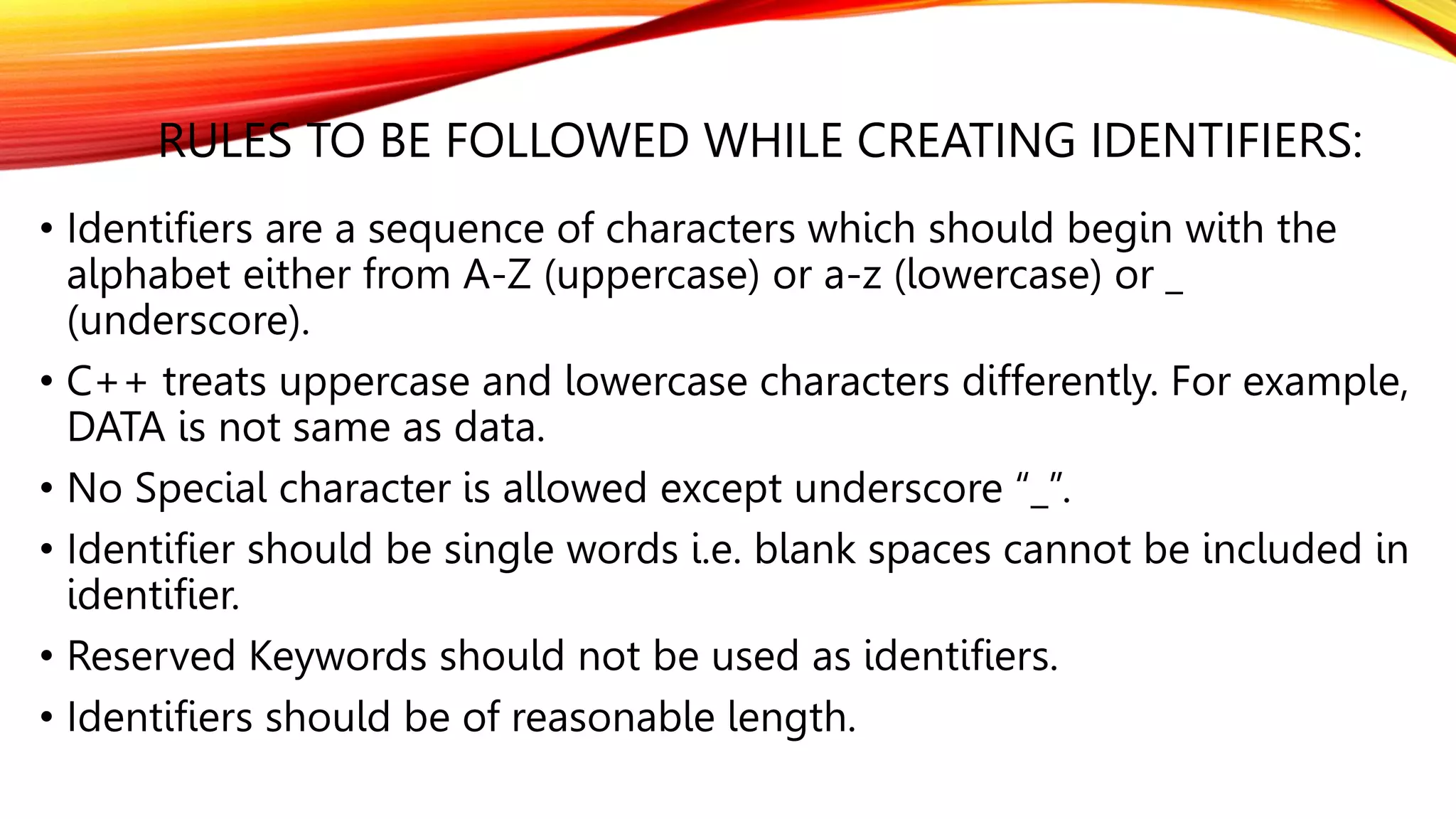 RULES TO BE FOLLOWED WHILE CREATING IDENTIFIERS:
• Identifiers are a sequence of characters which should begin with the
alphabet either from A-Z (uppercase) or a-z (lowercase) or _
(underscore).
• C++ treats uppercase and lowercase characters differently. For example,
DATA is not same as data.
• No Special character is allowed except underscore “_”.
• Identifier should be single words i.e. blank spaces cannot be included in
identifier.
• Reserved Keywords should not be used as identifiers.
• Identifiers should be of reasonable length.
 