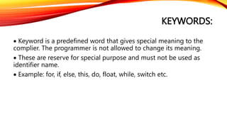 KEYWORDS:
 Keyword is a predefined word that gives special meaning to the
complier. The programmer is not allowed to change its meaning.
 These are reserve for special purpose and must not be used as
identifier name.
 Example: for, if, else, this, do, float, while, switch etc.
 