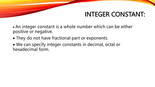 INTEGER CONSTANT:
 An integer constant is a whole number which can be either
positive or negative.
 They do not have fractional part or exponents.
 We can specify integer constants in decimal, octal or
hexadecimal form.
 