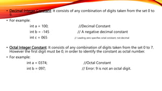• Decimal Integer Constant: It consists of any combination of digits taken from the set 0 to
9.
• For example:
int a = 100; //Decimal Constant
int b = -145 // A negative decimal constant
int c = 065 // Leading zero specifies octal constant, not decimal
• Octal Integer Constant: It consists of any combination of digits taken from the set 0 to 7.
However the first digit must be 0, in order to identify the constant as octal number.
• For example:
int a = 0374; //Octal Constant
int b = 097; // Error: 9 is not an octal digit.
 