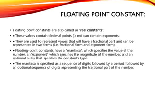 FLOATING POINT CONSTANT:
• Floating point constants are also called as “real constants”.
•  These values contain decimal points (.) and can contain exponents.
•  They are used to represent values that will have a fractional part and can be
represented in two forms (i.e. fractional form and exponent form)
•  Floating-point constants have a “mantissa”, which specifies the value of the
number, an “exponent” which specifies the magnitude of the number, and an
optional suffix that specifies the constant’s type.
•  The mantissa is specified as a sequence of digits followed by a period, followed by
an optional sequence of digits representing the fractional part of the number.
 