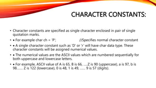 CHARACTER CONSTANTS:
• Character constants are specified as single character enclosed in pair of single
quotation marks.
•  For example char ch = ‘P’; //Specifies normal character constant
•  A single character constant such as ‘D’ or ‘r’ will have char data type. These
character constants will be assigned numerical values.
•  The numerical values are the ASCII values which are numbered sequentially for
both uppercase and lowercase letters.
•  For example, ASCII value of A is 65, B is 66, …..Z is 90 (uppercase), a is 97, b is
98……. Z is 122 (lowercase), 0 is 48, 1 is 49, …… 9 is 57 (digits).
 