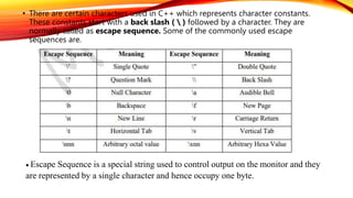 • There are certain characters used in C++ which represents character constants.
These constants start with a back slash (  ) followed by a character. They are
normally called as escape sequence. Some of the commonly used escape
sequences are.
 Escape Sequence is a special string used to control output on the monitor and they
are represented by a single character and hence occupy one byte.
 
