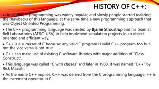 HISTORY OF C++:
 Until 1980, C programming was widely popular, and slowly people started realizing
the drawbacks of this language, at the same time a new programming approach that
was Object Oriented Programming.
 The C++ programming language was created by Bjarne Stroustrup and his team at
Bell Laboratories (AT&T, USA) to help implement simulation projects in an object-
oriented and efficient way.
 C++ is a superset of C because; any valid C program is valid C++ program too but
not the vice versa is not true.
 C++ can make use of existing C software libraries with major addition of “Class
Construct”.
 This language was called “C with classes” and later in 1983, it was named “C++” by
Rick Mascitii.
 As the name C++ implies, C++ was derived from the C programming language: ++ is
the increment operator in C.
 