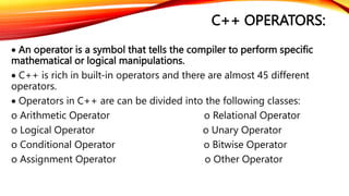 C++ OPERATORS:
 An operator is a symbol that tells the compiler to perform specific
mathematical or logical manipulations.
 C++ is rich in built-in operators and there are almost 45 different
operators.
 Operators in C++ are can be divided into the following classes:
o Arithmetic Operator o Relational Operator
o Logical Operator o Unary Operator
o Conditional Operator o Bitwise Operator
o Assignment Operator o Other Operator
 